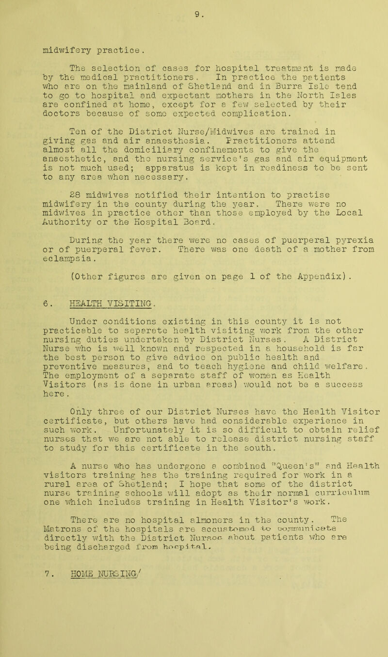 The selection of cases for hospital treatment is made by the medical practitioners. In practice the patients who are on the mainland of Shetland and in Burra Isle tend to go to hospital and expectant mothers In the North Isles are confined at home, except for a few selected by their doctors because of some expected complication. Ten of the District Nurse/Midwives are trained in giving gas and air anaesthesia. Practitioners attend almost all the domiciliary confinements to give the anaesthetic, and the nursing service's gas and air equipment is not much used; apparatus is kept In readiness to be sent to any area when necessary. 28 midwives notified their intention to practise midwifery in the county during the year. There were no midwives in practice other than those employed by the Local Authority or the Hospital Board. During the year there were no cases of puerperal pyrexia or of puerperal fever. There was one death of a mother from eclampsia. (Other figures are given on page 1 of the Appendix) . 6. HEALTH VISITING. Under conditions existing in this county it is not practicable to separate health visiting work from the other nursing duties undertaken by District Nurses. A District Nurse who is well known and respected in a household is far the best person to give advice on public health and preventive measures, and to teach hygiene and child welfare. The employment of a separate staff of women as Health Visitors (as is done in urban areas) would not be a success here . Only three of our District Nurses have the Health Visitor certificate, but others have had considerable experience in such work. Unfortunately it is so difficult to obtain relief nurses that we are not able to release district nursing staff to study for this certificate In the south. A nurse who has undergone a combined Queen’s and Health visitors training has the training required for work in a rural area of Shetland; I hope that some of the district nurse training schools will adopt as their normal curriculum one which includes training in Health Visitor's work. There are no hospital almoners In the county. The Matrons of the hospitals are accustomed to communicate directly with the District Nursoo about patients who are being discharged from hoepital,