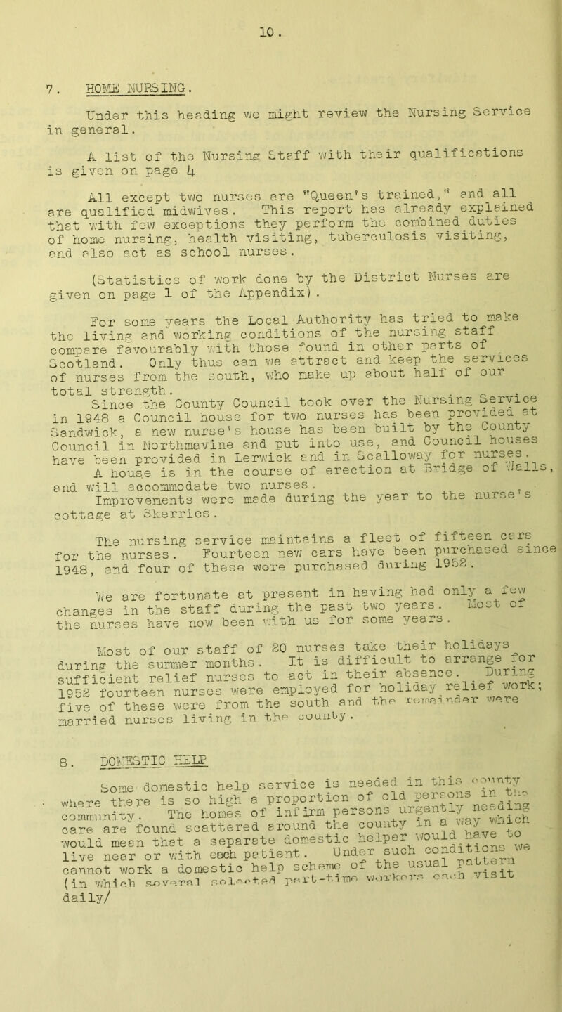 Under this heeding we might review the Nursing Service in general. A list of the Nursing Staff with their qualifications is given on page 4 All except two nurses are Queen’s trained, and all are qualified midwives . This report has already explained that with few exceptions they perform the combined.duties of home nursing, health visiting, tuberculosis visiting, and also act as school nurses. (Statistics of work done by the District Nurses a.re given on page 1 of the Appendix). Eor some years the Local Authority has tried to make the living and working conditions of the nursing staff coffice.re favourably with those found in otner parts of Scotland. Only thus can we attract and keep the services of nurses from the south, who make up about naif of our total strength. T . _ Since the County Council took over the Nursing Service in 1948 a Council house for two nurses has been provided at Sandwick, a new nurse’s house has been built by the County Council in Northmavine and put into use, and Council houses have been provided in Lerwick and in Scalloway for nurses. A house is in the course of erection at Bridge of *--ai_s, and will accommodate two nurses. ^ t • Improvements were made during the )year to the nu^se cottage at Skerries. The nursing service maintains a fleet of fiiteen cars for the nurses. Fourteen new cars have been purchased since 1948, and four of these wore purchased during 1952. we are fortunate at present in having had only a^few changes in the staff during the past two years. mosu ot the nurses have now been with us for some years. Most of our staff of 20 nurses take their holidays during the summer months. It is difficult to arrange or sufficient relief nurses to act in their absence. During 1952 fourteen nurses were employed for holiday^relie_ wom , five of these were from the south and the remainder wore married nurses living in the county . 8 . DOMESTIC HELP borne domestic help service Is needed m this.- < where there is so high a proportion of old ^ community'. The homes of infirm persons urgentiy neeaing care are found scattered arouna tne county would mean that a separate domestic heiper would -^to^ live near or with each patient. Under suc^ conditi^^ cannot work a domestic help scheme of the usual L (in Which elected pcrl-timo worker, each visit daily/