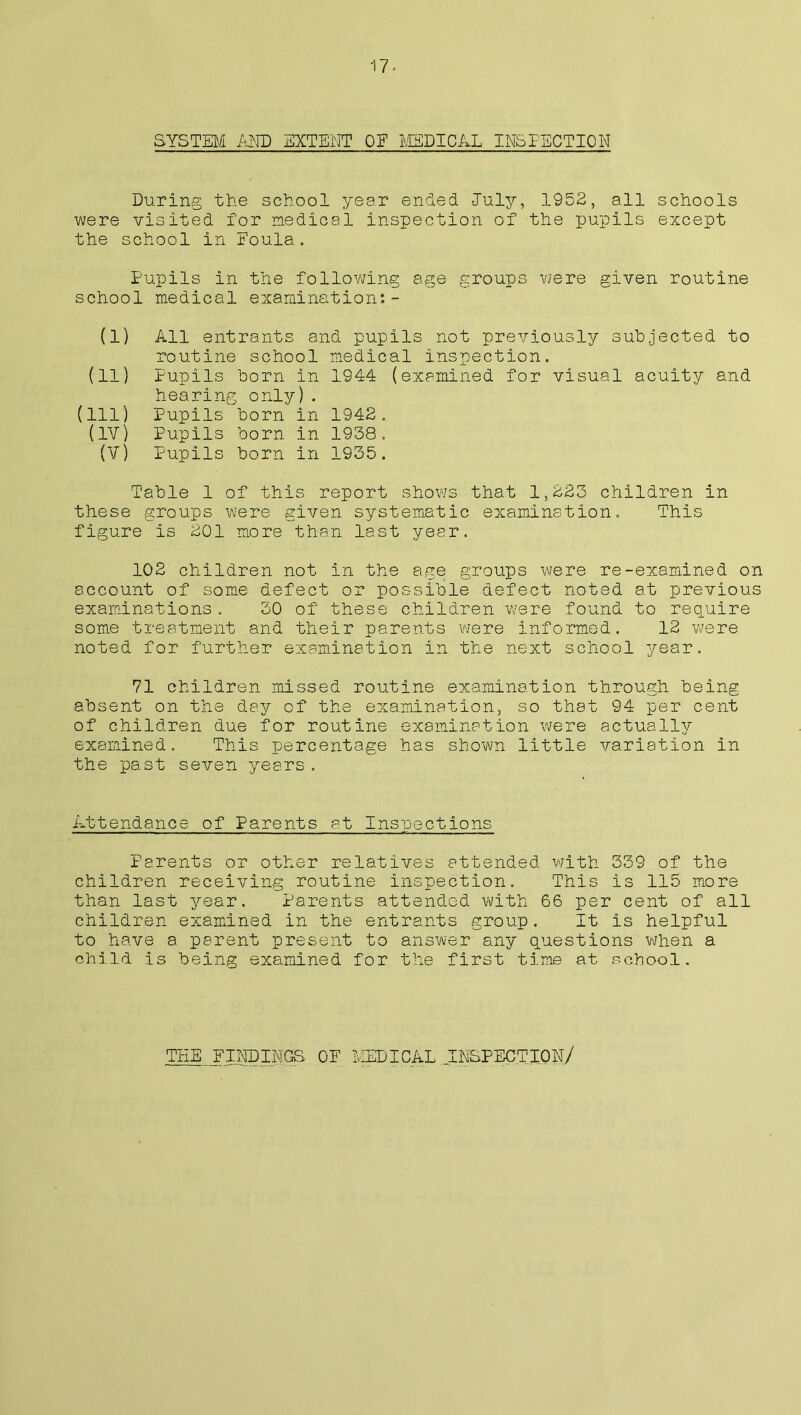 SYSTEM AND EXTENT OF MEDICAL INSPECTION During the school year ended -July, 1952, all schools were visited for medical inspection of the pupils except the school in Foula. Pupils in the following age groups were given routine school medical examination:- (1) All entrants and pupils not previously subjected to routine school medical inspection. (11) Pupils born in 1944 (examined for visual acuity and hearing only). (ill) Pupils born in 1942. (IV) Pupils born in 1938. (V) Pupils born in 1935. Table 1 of this report shows that 1,223 children in these groups were given systematic examination. This figure is 201 more than last year. 102 children not in the age groups were re-examined on account of some defect or possible defect noted at previous examinations. 30 of these children were found to require some treatment and their parents were informed. 12 were noted for further examination in the next school year. 71 children missed routine examination through being absent on the day of the examination, so that 94 per cent of children due for routine examination were actually examined. This percentage has shown little variation in the past seven years. Attendance of Parents at Inspections Parents or other relatives attended with 339 of the children receiving routine inspection. This is 115 more than last year. Parents attended with 66 per cent of all children examined in the entrants group. It is helpful to have a parent present to answer any questions when a child is being examined for the first time at school. THE FINDINGS OF MEDICAL INSPECTION/