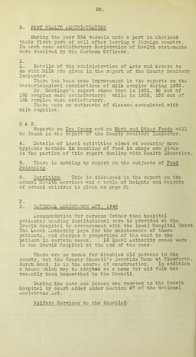 D. PORT HEALTH ADHINIqTRATION During the year 254 vessels nade a port in Shetland their first port of call after leaving a foreign country. In each case satisfactory Declaration of Health statements were received by the Customs Officers. Jli • 1. Details of the administration of Acts and Orders to do with Milk are given in the report of the County Sanitary Inspector. There has been some improvement in the reports on the bacteriological examinations of milk samples during 1952. Mr. Hastings’s report shows that in 1951, 90 out of 120 samples were satisfactory; while in 1952, 102 out of 120 samples wore satisfactory. There were no outbreaks of disease associated with milk supplies. 2 & 3. Reports on Ice Cream and on Meat and Other Foods will be found in the report of the County Sanitary Inspector. 4. Details of local activities aimed at securing more hygienic methods in handling of food in shops are given in the portion of this report dealing with Health Education. 5. There is nothing to report on the subjects of Food Poisoning, 6. Nutrition. This is discussed in the report on the School Health Services and a table of Heights and Weights of school children is given on page 25, E . 1 • NATIONAL ASSISTANCE ACT, 1948 Accommodation for persons (other than hospital patients) needing institutional care is provided at the Brevik Hospital by arrangement with the local Hospital Board. The Local Authority pays for the maintenance of these patients, and charges a proportion of the cost to the patient in certain cases . 12 Local Authority cases were in the Brevik Hospital at the end of the year. There are no homes for disabled old persons in the county, but the County Council's Eventide Home at Viewforth, Burgh Road, is in the course of construction. In addition a house which may be adapted as a home for old folk has recently been bequeathed to the Council. During the year one person was removed to the Brevik Hospital by court order under Section 47 of the National assistance Act. Welfare Services to the Disabled/