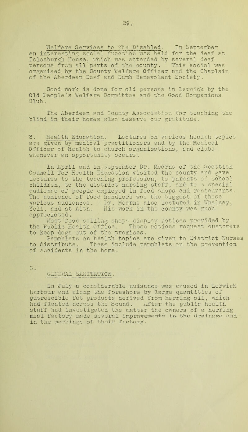 59 . Welfare Services to the Disabled. an interesting social function was held Islesburgh House, which was attended by persons from all parts of the county, organised by the County Welfare Officer of the Aberdeen Deaf and Dumb Benevolent In September for the deaf at several deaf This social was and the Chaplain Societ3^, Good work is done for old persons in Lerwick by the Old People's Welfare Committee and the Good Companions Club . The Aberdeen and County Association for teaching the blind in their homes also deserve our gratitude. 3. Health Education. Lectures on various health topics are given by medical practitioners and by the Medical Officer of Health to church organisations, and clubs whenever an opportunity occurs. In April and in September Dr. Hearns of the Scottish Council for Health Education visited the county and gave lectures to the teaching profession, to parents of school children, to the district nursing staff, and to a special audience of people employed in food shops and restaurants. The audience of food handlers was the biggest of these various audiences. Dr. Mearns also lectured in Whalsay, Yell, and at Aith. His work in the county was much appreciated. Most food selling shops display notices provided by the Public Health Office. These notices request customers to keep dogs out of the premises. Pamphlets on health topics are given to District Nurses to distribute. These include pamphlets on the prevention of accidents in the home. Cr. GENERAL SANITATION. In July a considerable nuisance was caused in Lerwick harbour and along the foreshore by large quantities of putresciblo fat products derived from herring oil, which had floated across the Sound. After the public health staff had investigated the matter the owners of a herring meal factory made several improvement.o in- th-e drainage and in the working': of their factory.