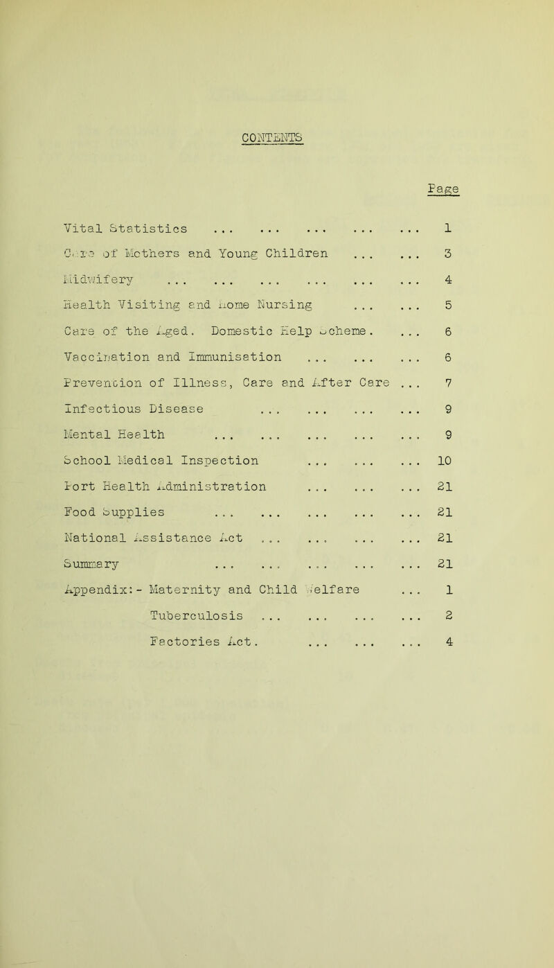 CONTENTS Page Vital Statistics ... ... ... ... ... 1 C.'.rc of Mothers and Young Children ... ... 3 Midwifery ... ... ... ... 4 Health Visiting and Home Nursing ... ... 5 Care of the Aged. Domestic Help scheme. ... 6 Vaccination and Immunisation ... ... ... 6 Prevention of Illness, Care and After Care ... 7 Infectious Disease ... ... ... ... 9 Mental Plea 1th ... ... ... ... ... 9 School Medical Inspection ... ... ... 10 Port Health Administration ... ... ... 21 Pood Supplies ... ... ... ... ... 21 National Assistance Act ... ... ... ... 21 Summary ... ... ... ... ... 21 Appendix:- Maternity and Child Welfare ... 1 Tuberculosis ... ... ... ... 2 Factories Act. ... ... ... 4