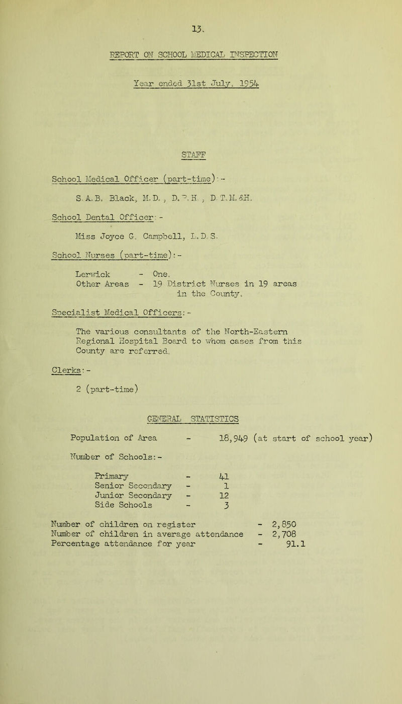 REPORT ON SCHOOL ME1DICAL INSPECTION Year ended 31st July, 1954 STAEF School Medical Officer (part-time)' -- S-A.B. Black, M.D. , D. P H , D-T.M.<£H. School Dental Officer:- Miss Joyce G. Campbell, L.D S- School Nurses (part-time): -- Lerwick - One. Other Areas - 19 District Nurses in 19 areas in the County. Specialist Medical Officers:- The various consultants of the North-Eastern Regional Hospital Board to whom cases from this County are referred. Clerks:- 2 (part-time) GENERAL STATISTICS Population of Area - 18,949 (at start of school year) Number of Schools;- Primary - 41 Senior Secondary - 1 Junior Secondary - 12 Side Schools - 3 Number of children on register Number of children in average attendance Percentage attendance for year 2,830 2,708 91.1