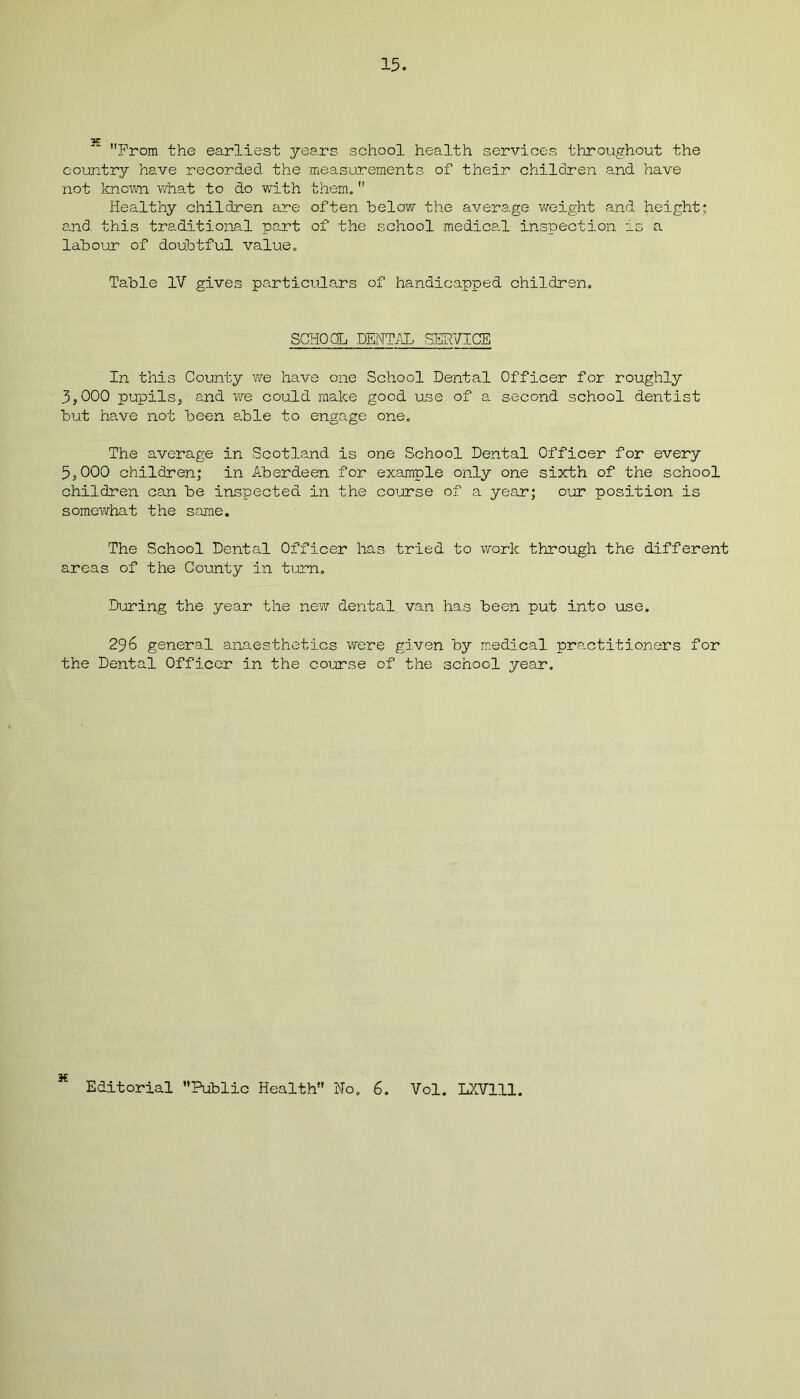 X From the earliest years school health services throughout the country have recorded the measurements of their children and have not known what to do with them. Healthy children are often below the average weight and height; and this traditional part of the school medical inspection as a labour of doubtful value. Table IV gives particulars of handicapped children. SCHOOL DENTAL SERVICE In this County we have one School Dental Officer for roughly 3.000 pupils, and we could make good use of a second school dentist but have not been able to engage one. The average in Scotland is one School Dental Officer for every 5.000 children; in Aberdeen for example only one sixth of the school children can be inspected in the course of a year; our position is somewhat the same. The School Dental Officer has tried to work through the different areas of the County in turn. During the year the new dental van has been put into use. 296 general anaesthetics were given by medical practitioners for the Dental Officer in the course of the school year. H Editorial Public Health No. 6 Vol. LXV111.