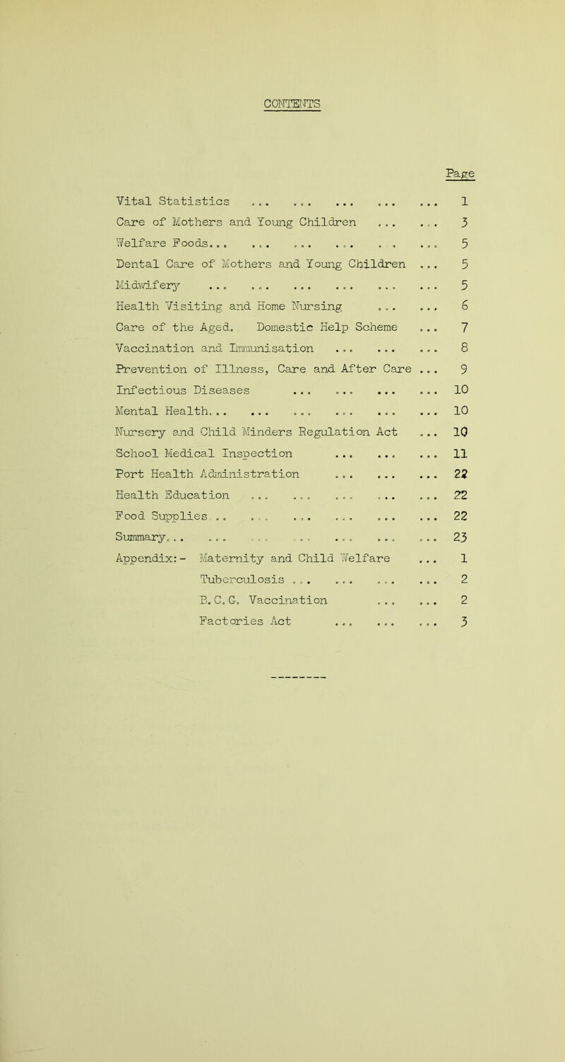 CONTENTS Vital Statistics ... . .. Care of Mothers and Young Children . .. Welfare Poods... ... ... ... . . Dental Care of Mothers and Young Children .. Midwifery ... ... ... ... ... Health Visiting and Home Nursing ... Care of the Aged. Domestic Help Scheme Vaccination and Immunisation ... ... Prevention of Illness, Care and After Care .. Infectious Diseases ... ... ... Mental Health. . . ... ... ... ... Nursery and Child Minders Regulation Act School Medical Inspection Port Health Administration ... ... Health Education ... .... ... ... Pood Supplies .. ... ... ... ... Summary.. . ... ... . , ... ... Appendix:- Maternity and Child Welfare Tuberculosis ... ... B. C. G, Vaccination Page 1 3 5 5 5 6 7 8 9 10 10 10 11 22 22 22 23 1 2 2