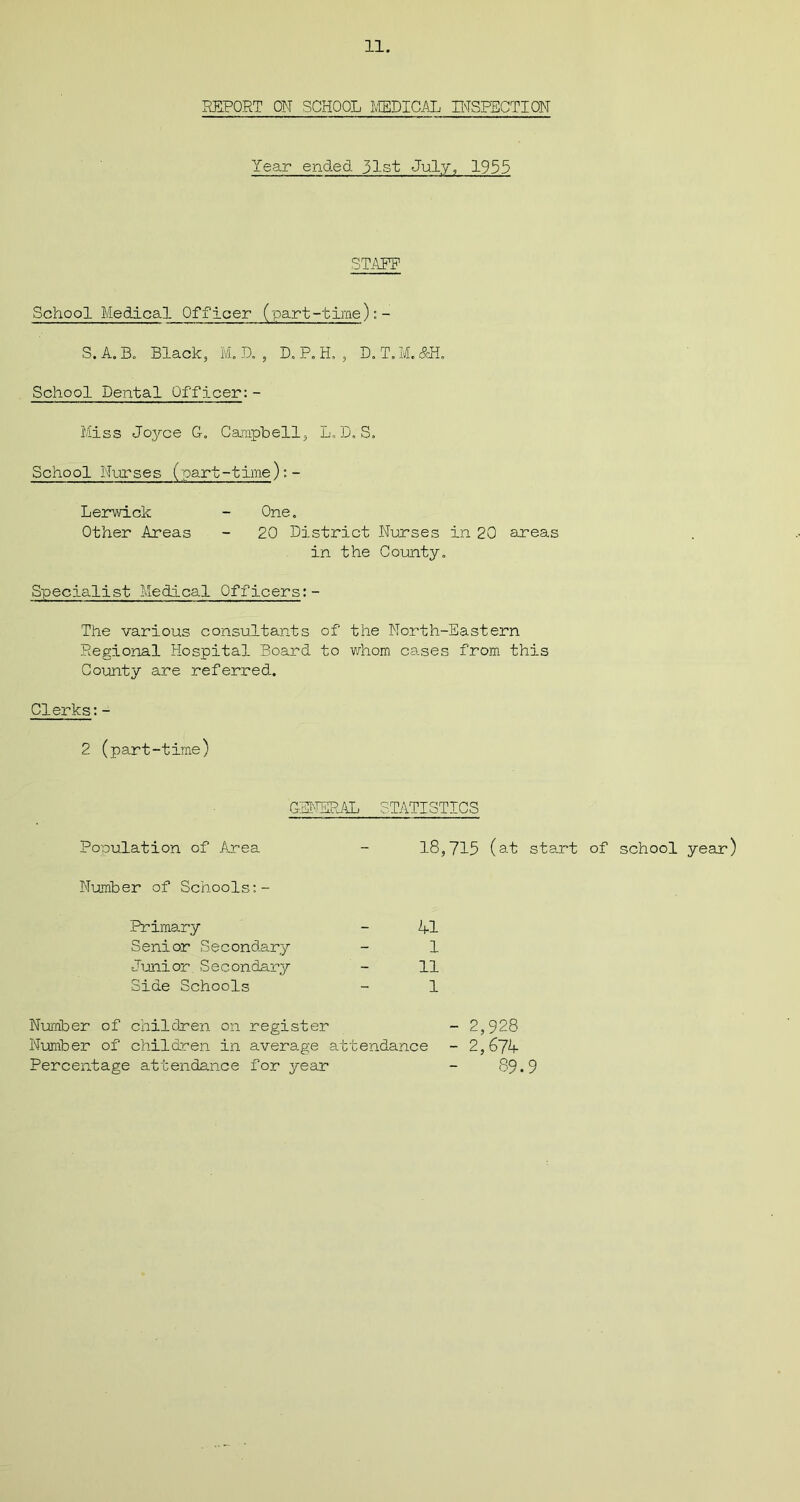 REPORT ON SCHOOL MEDICAL INSPECTION Year ended 31st July, 1955 STANF School Medical Officer (part-time):- S. A. B. Black, M. D. , D. P. H. , D. T. M. &H„ School Dental Officer:- Miss Joyce G-. Campbell, L. D. S. School Nurses (part-time):- Lerwick - One. Other Areas - 20 District Nurses in 20 areas in the County. Specialist Medical Officers:- The various consultants of the North-Eastern Regional Hospital Board to whom cases from this County are referred. Clerks:- 2 (part-time) GENERAL STATISTICS Population of Area - 18,715 (at start of school year) Number of Schools:- Primary - 41 Senior Secondary - 1 Junior Secondary - 11 Side Schools - 1 - 2,928 - 2,674 89.9 Number of children on register Number of children in average attendance Percentage attendance for year