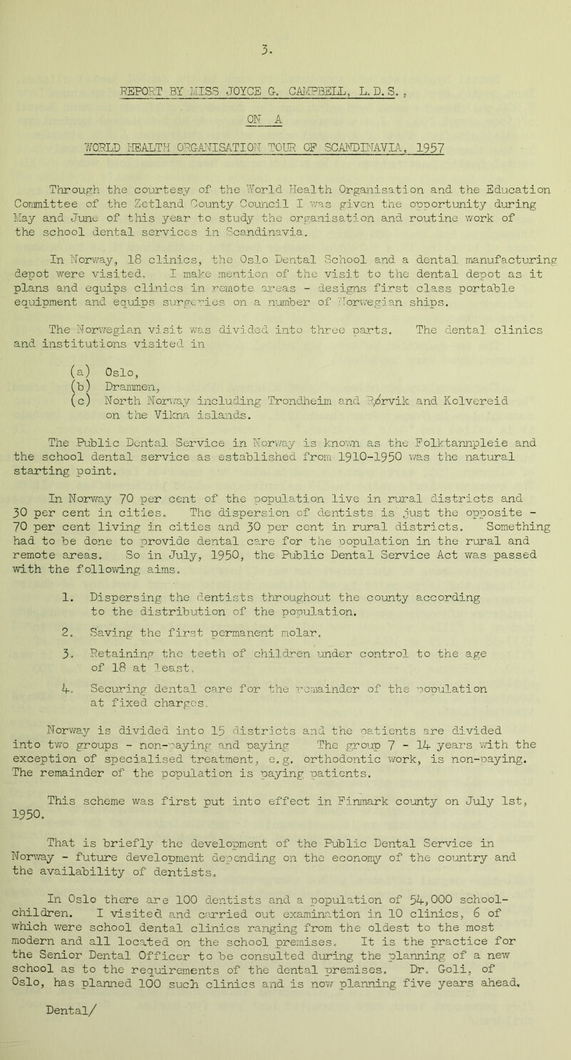 REPORT BY MISS JOYCE G. CAMPBELL, L. D. S. . ON A WORLD HEALTH ORGANISATION TOUR OE SCAKDPTAVIA, 1957 Through the courtesy of the World Health Organisation and the Education Committee of the Zetland County Council I was given the opportunity during May and June of this year to study the organisation and routine work of the school dental services in Scandinavia, In Norway, 18 clinics, the Oslo Dental School and a dental manufacturing depot were visited, I make mention of the visit to the dental depot as it plans and equips clinics in remote areas - designs first class portable equipment and equips surgeries on a number of Norwegian ships. The Norwegian visit was divided into three parts. The dental clinics and institutions visited in (a) Oslo, (b) Drammen, (c) North Norway including Trondheim and R/rvik and Kolvereid on the Vilena islands. The Public Dental Service in Norway is known as the Folktannpleie and the school dental service as established from 1910-1950 was the natural starting point. In Norway 70 per cent of the population live in rural districts and 30 per cent in cities. The dispersion of dentists is just the opposite - 70 per cent living in cities and 30 per cent in rural districts. Something had to be done to provide dental care for the population in the rural and remote areas. So in July, 1950, the Public Dental Service Act was passed ■with the following aims. 1. Dispersing the dentists throughout the county according to the distribution of the population. 2. Saving the first permanent molar. 3. Retaining the teeth of children under control to the age of 18 at least, 4- Securing dental care for the remainder of the nopulation at fixed charges Norway is divided into 15 districts and the patients are divided into two groups - non-paying and raying The group 7-14- years with the exception of specialised treatment, e.g. orthodontic work, is non-paying. The remainder of the population is paying patients. This scheme was first put into effect in Finmark county on July 1st, 1950. That is briefly the development of the Public Dental Service in Norv/ay - future development depending on the economy of the country and the availability of dentists. In Oslo there are 100 dentists and a population of 54-, 000 school- children. I visitecL and carried out examination in 10 clinics, 6 of which were school dental clinics ranging from the oldest to the most modern and all located on the school premises. It is the practice for the Senior Dental Officer to be consulted during the planning of a new school as to the requirements of the dental premises. Dr. Gold, of Oslo, has planned 100 such clinics and is now planning five years ahead. Dental/