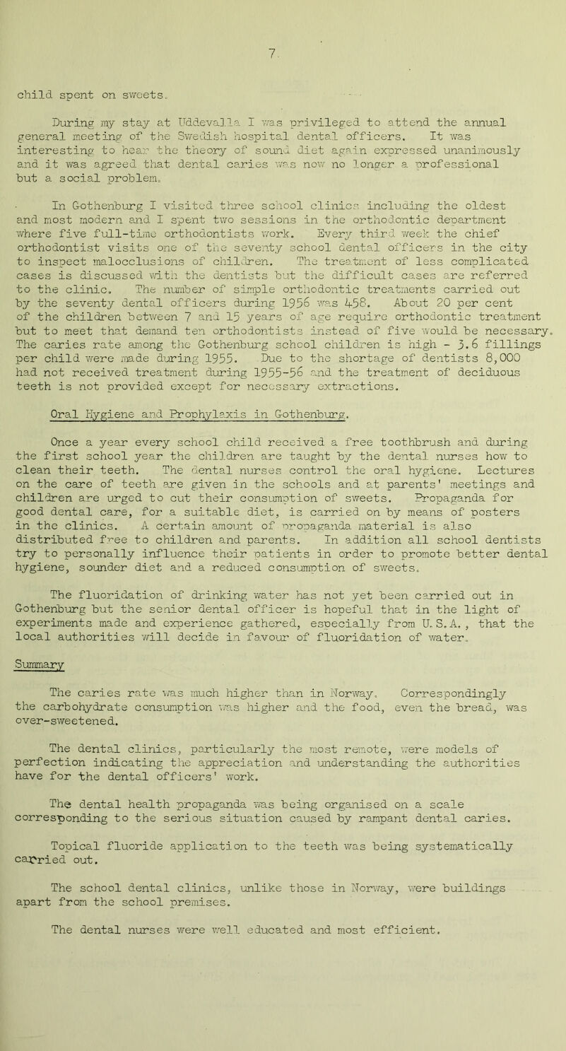 child spent on sweets. During my stay at Uddevalla I was privileged to attend the annual general meeting of the Swedish hospital dental officers. It was interesting to hear the theory of sound diet again expressed unanimously and it vra.s agreed that dental caries was now no longer a professional but a social problem. In Gothenburg I visited three school clinics including the oldest and most modern and I spent two sessions in the orthodontic department where five full-time orthodontists work. Every third week the chief orthodontist visits one of. the seventy school dental officers in the city to inspect malocclusions of children. The treatment of less complicated cases is discussed with the dentists but the difficult cases are referred to the clinic. The number of simple orthodontic treatments carried out by the seventy dental officers during 1956 was 458. About 20 per cent of the children between 7 and 15 years of age require orthodontic treatment but to meet that demand ten orthodontists instead of five would be necessary. The caries rate among the Gothenburg school children is high -3*6 fillings per child were made during 1955= Due to the shortage of dentists 8,000 had not received treatment during 1955-56 and the treatment of deciduous teeth is not provided except for necessary extractions. Oral Hygiene and Prophylaxis in Gothenburg. Once a year every school child received a free toothbrush and during the first school year the children are taught by the dental nurses how to clean their teeth. The dental nurses control the oral hygiene. Lectures on the care of teeth are given in the schools and at parents' meetings and children are urged to cut their consumption of sweets. Propaganda for good dental care, for a suitable diet, is carried on by means of posters in the clinics. A certain amount of propaganda material is also distributed free to children and parents. In addition all school dentists try to personally influence their patients in order to promote better dental hygiene, sounder diet and a reduced consumption of sweets. The fluoridation of drinking water has not yet been carried out in Gothenburg but the senior dental officer is hopeful that in the light of experiments made and experience gathered, especially from U.S.A. , that the local authorities will decide in favour of fluoridation of water. Summary The caries rate was much higher than in Norway. Correspondingly the carbohydrate consumption was higher and the food, even the bread, was over-sweetened. The dental clinics, particularly the most remote, were models of perfection indicating the appreciation and understanding the authorities have for the dental officers' work. The dental health propaganda was being organised on a scale corresponding to the serious situation caused by rampant dental caries. Topical fluoride application to the teeth was being systematically carried out. The school dental clinics, unlike those in Norway, were buildings apart from the school premises. The dental nurses were well educated and most efficient.