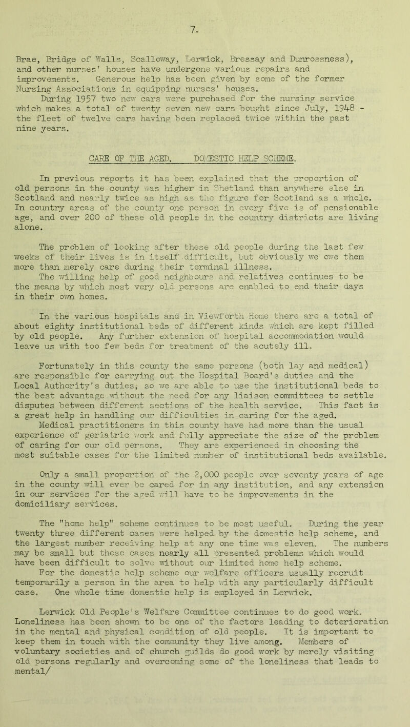 Brae, Bridge of Walls, Scalloway, Lerwick, Bressay and Dunrossness), and other nurses' houses have undergone various repairs and improvements. Generous help has been given by some of the former Nursing Associations in equipping nurses' houses. During 1957 two new cars were purchased for the nursing service which makes a total of twenty seven new cars bought since July, 1948 - the fleet of twelve cars having been replaced twice within the past nine years. CARE OF THE AGED. DOMESTIC HELP SCHEME. In previous reports it has been explained that the proportion of old persons in the county was higher in Shetland than anywhere else in Scotland and nearly twice as high as the figure for Scotland as a whole. In country areas of the county one person in every five is of pensionable age, and over 200 of these old people in the country districts are living alone. The problem of looking after these old people during the last few weeks of their lives is in itself.difficult, but obviously we owe them more than merely care during their terminal illness. The willing help of good neighbours and relatives continues to be the means by which most very old persons are enabled to end their days in their own homes. In the various hospitals and in Viewforth Home there are a total of about eighty institutional beds of different kinds which are kept filled by old people. Any further extension of hospital accommodation would leave us with too few beds for treatment of the acutely ill. Fortunately in this county the same persons (both lay and medical) are responsible for carrying out the Hospital Board's duties and the Local Authority's duties, so we are able to use the institutional beds to the best advantage without the need for any liaison committees to settle disputes between different sections of the health service. This fact is a great help in handling our difficulties in caring for the aged. Medical practitioners in this county have had more than the usual experience of geriatric work and fully appreciate the size of the problem of caring for our old persons. They are experienced in choosing the most suitable cases for the limited number of institutional beds available. Only a small proportion of the 2,000 people over seventy years of age in the county will ever be cared for in any institution, and any extension in our services for the aged will have to be improvements in the domiciliary services. The home help scheme continues to be most useful. During the year twenty three different cases were helped by the domestic help scheme, and the largest number receiving help at any one time was eleven. The numbers may be small but these cases nearly all presented problems which would have been difficult to solve without our limited home help scheme. For the domestic help scheme our welfare officers usually recruit temporarily a person in the area to help with any particularly difficult case. One whole time domestic help is employed in Lerwick. Lerwick Old People's Welfare Committee continues to do good work. Loneliness has been shown to be one of the factors leading to deterioration in the mental and physical condition of old people. It is important to keep them in touch with the community they live among. Members of voluntary societies and of church guilds do good work by merely visiting old persons regularly and overcoming some of the loneliness that leads to mental/