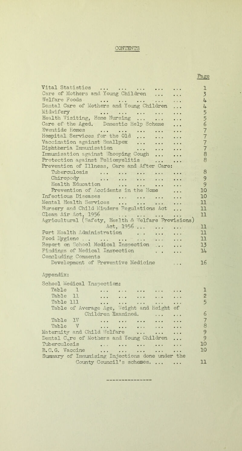 CONTENTS Pagg Vital Statistics . ... ... Care of Mothers and Young Children Welfare Poods ... ... ... ... Dental Care of Mothers and Young Children Midwifery ... ... ... ... Health Visiting, Horae Nursing ... ... Care of the Aged. Domestic Help Scheme Eventide Homes ... ... Hospital Services for the Old ... ... Vaccination against Smallpox ... ... Diphtheria Immunisation ... ... Immunisation against Whooping Cough Protection against Poliomyelitis Prevention of Illness, Care and After Care: Tuberculosis ... ... ... ... Chiropody . . Health Education .... ... ... Prevention of Accidents in the Home Infectious Diseases ... Mental Health Services ... ... ... Nursery and Child Minders Regulations Act Clean Air Act, 1956 .... ... ... Agricultural (Safety, Health & Welfare Provisions, Act, 1956 Port Health Administration Pood Hygiene . . ... ... ... ... Report on School Medical Inspection Findings of Medical Inspection . . Concluding Comments Development of Preventive Medicine 1 3 4 4 5 5 6 7 7 7 7 8 8 8 9 9 10 10 11 11 11 11 11 11 13 14 16 Appendix: School Medical Inspection: Table 1 . ... 1 Table 11 ... ... 2 Table 111 ... ... ... ... ... 5 Table of Average Age, Weight and Height of Children Examined. ... ... 6 Table IV 7 Table V ... 8 Maternity and Child Welfare ... ... ... 9 Dental C^re of Mothers and Young Children ... 9 Tuberculosis ... ... 10 B. C. G. Vaccine . ... ... 10 Summary of Immunising Injections done under the