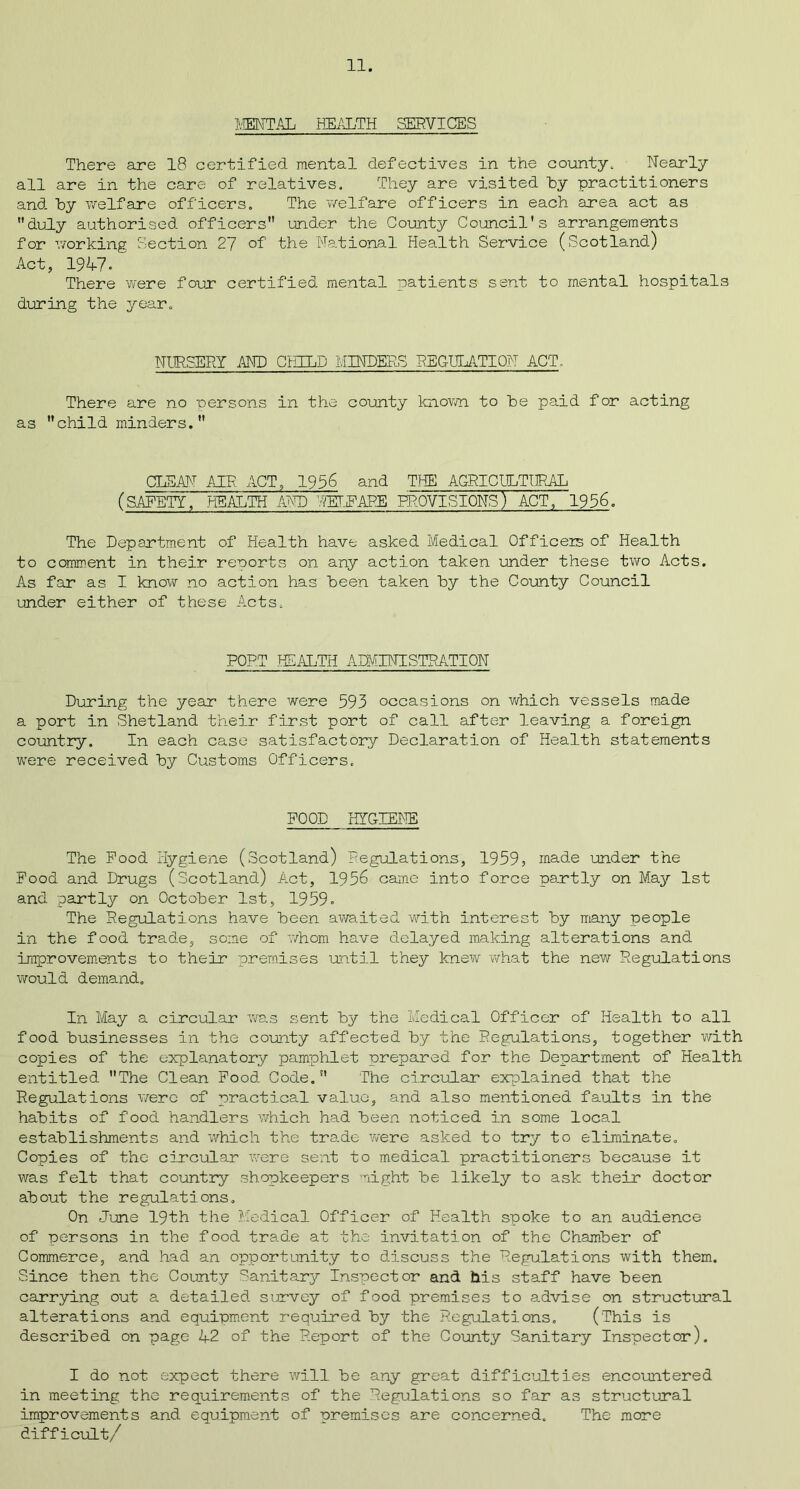 MENTAL HEALTH SERVICES There are 18 certified mental defectives in the county. Nearly all are in the care of relatives. They are visited hy practitioners and hy welfare officers. The 'welfare officers in each area act as duly authorised officers under the County Council's arrangements for working Section 27 of the National Health Service (Scotland) Act, 1947. There were four certified mental patients sent to mental hospitals during the year. NURSERY AND CTHLD MINDERS REGULATION ACT. There are no persons in the county known to he paid for acting as child minders. CLEAN AIR ACT, 1956 and THE AGRICULTURAL (SAFETY, HEALTH AND UEIPAP-E PROVISIONS) ACT, 1956. The Department of Health have asked Medical Officers of Health to comment in their reports on any action taken under these two Acts. As far as I know no action has heen taken hy the County Council under either of these Acts. PORT HEALTH ADMINISTRATION During the year there were 593 occasions on which vessels made a port in .Shetland their first port of call after leaving a foreign country. In each case satisfactory Declaration of Health statements were received hy Customs Officers. POOD HYGIENE The Pood Hygiene (Scotland) Regulations, 1959, made under the Pood and Drugs (Scotland) Act, 1956 came into force partly on May 1st and partly on October 1st, 1959. The Regulations have heen awaited with interest hy many people in the food trade, some of whom have delayed making alterations and improvements to their premises until they knew what the new Regulations would demand. In May a circular was sent hy the Medical Officer of Health to all food businesses in the county affected hy the Regulations, together with copies of the explanatory pamphlet prepared for the Department of Health entitled The Clean Pood Code. The circular explained that the Regulations were of practical value, and also mentioned faults in the habits of food handlers which had heen noticed in some local establishments and which the trade were asked to try to eliminate. Copies of the circular were sent to medical practitioners because it was felt that country shopkeepers light he likely to ask their doctor about the regulations. On June 19th the Medical Officer of Health spoke to an audience of persons in the food trade at the invitation of the Chamber of Commerce, and had an opportunity to discuss the Regulations with them. Since then the County Sanitary Inspector and his staff have heen carrying out a detailed survey of food premises to advise on structural alterations and equipment required hy the Regulations, (This is described on page 42 of the Report of the County Sanitary Inspector). I do not expect there will he any great difficulties encountered in meeting the requirements of the Regulations so far as structural improvements and equipment of premises are concerned. The more difficult/