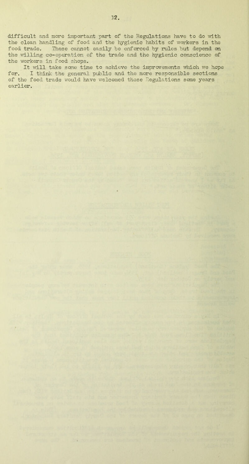 difficult and more important part of the Regulations have to do -with the clean handling of food and the hygienic habits of ‘workers in the food trade. These cannot easily be enforced by rules but depend on the willing co-operation of the trade and the hygienic conscience of the workers in food shops. It will take some time to achieve the improvements which we hope for. I think the general public and the more responsible sections of the food trade would have welcomed these Regulations some years earlier.