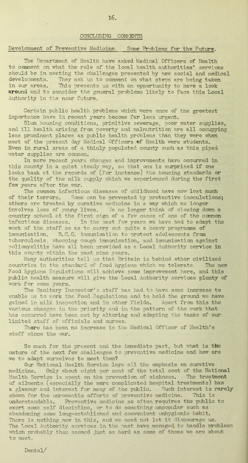 CONCLUDING- COMMENTS Development of Preventive Medicine.. Some Problems for the Future. The Department of Health have asked Medical Officers of Health to comment on what the role of the local health authorities' services should he in meeting the challenges presented by new social and medical developments. They ask us to comment on what steps are being taken in our areas. This presents us with an opportunity to have a look around and to consider the general problems likely to face this Local Authority in the near future. Certain public health problems which were once of the greatest importance have in recent years become far less urgent. Slum housing conditions, primitive sewerage, poor water supplies, and ill health arising from poverty and malnutrition are all occupying less prominent places as public health problems than they were when most of the present day Medical Officers .-of Health were students. Even in rural areas of a thinly populated county such as this piped water supplies are common. In more recent year’s changes and improvements have occurred in this county in a quiet steady way, so that one is surprised if one looks back at the records of (for instance) the housing standards or the quality of the milk supply which we experienced during the first few years after the war. The common infectious diseases of childhood have now lost much of their terrors. Some can be prevented by protective inoculations; others are treated by curative medicine in a way which no longer involves loss of young lives. 7e no longer think of closing down a country school at the first sign of a few cases of one of the common infectious diseases. In the past few years we have had to adapt the work of the staff so as to carry out quite a heavy programme of immunisation. B.C.G. immunisation to protect adolescents from tuberculosis- whooping cough immunisation, and immunisation against poliomyelitis have all been provided as a Local Authority service in this county within the oast nine years. Many authorities tell us that Britain is behind other civilised countries in the standard of food hygiene which we tolerate. The new Food Hygiene Regulations will achieve some improvement here, and this public health measure will give the Local Authority services plenty of work for some years. The Sanitary Inspector's staff has had to have some increase to enable us to work the Food Regulations and to hold the ground we have gained in milk inspection and in other fields. Apart from this the various changes in the priority and in the pattern of the work that has occurred have been met by altering and adapting the tasks of our limited staff of officials and nurses. There has been no increase in the Medical Officer of Health's staff since the war. So much for the present and the immediate past, but what is the nature of the next few challenges to preventive medicine and how are we to adapt ourselves to meet them? Our National Health Service lays all the emphasis on curative medicine. Only about eight per cent of the total cost of the National Health Service is spent on the prevention of sickness. The treatment of ailments (especially the more complicated hospital treatments) has a glamour and interest for many of the public. Such interest is rarely shown for the unromantic efforts of preventive medicine. This is understandable. Preventive medicine so often requires the public to exert some self discipline, or to do something unpopular such as abandoning some long-established and convenient unhygienic habit. There is nothing new in this, and we need not let it discourage us. The Local Authority services in the oast have managed, to handle problems which probably then seemed just as hard as some of those we are about to meet. Dental/