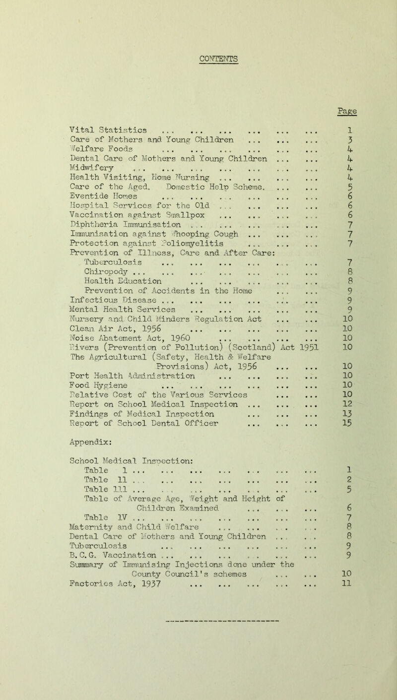 CONTENTS Page Vital Statistics ... Care of Mothers and Young Children Welfare Foods . Dental Care of Mothers and Young Children Midwifery . Health Visiting, Home Nursing Care of the Aged. Domestic Help Scheme. Eventide Homes ... ... . . ... Hospital .Services for the Old ... ... Vaccination against Smallpox ... ... Diphtheria Immunisation ... ... ... Immunisation against Snooping Cough Protection against Poliomyelitis Prevention of Illness, Care and After Care Tuberculosis ... Chiropody ... ... ... ... ... Health Education Prevention of Accidents in the Home Infectious Disease Mental Health Services Nursery and Child Minders Regulation Act Clean Air Act, 1956 ... Noise Abatement Act, i960 ... ... Divers (Prevention of Pollution) (Scotland) Act 1951 The Agricultural (Safety, Health & Welfare Provisions) Act, 1956 Port Health Administration Food Hygiene ... . . Pelative Cost of the Various Services Deport on School Medical Inspection Findings of Medical Inspection Report of School Dental Officer Appendix: 1 3 b- k k k 5 6 6 6 7 7 7 7 8 8 9 9 9 10 10 10 10 10 10 10 10 12 13 15 School Medical Inspection: Table 1 .. . . ... ... 1 Table 11 2 Table 111 5 Table of Average Age, Weight and Height of Children Examined 6 Table IV ... 7 Maternity and Child ’Welfare ... ... . . „ . 8 Dental Care of Mothers and Young Children ... . . 8 Tuberculosis ... . ... 9 B. C. G-. Vaccination ... 9 Summary of Immunising Injections done under the County Council's schemes ... ... 10