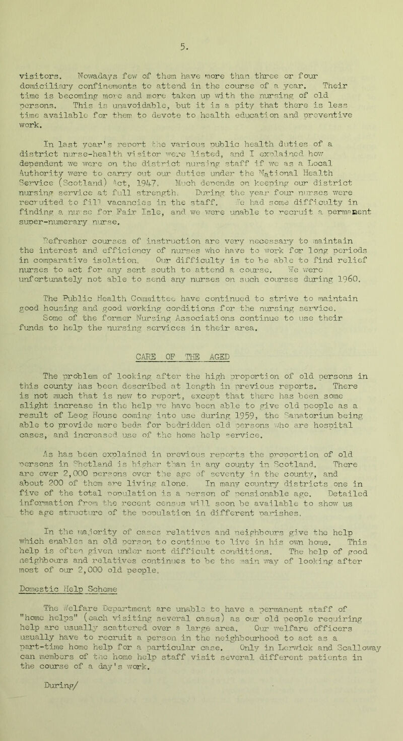 visitors. Nowadays few of them have more than three or four domiciliary confinements to attend in the course of a year. Their time is becoming mote and more taken up with the nursing of old persons. This is unavoidable, but it is a pity that there is less time available for them to devote to health education and preventive work. In last year's report the various oublic health duties of a district nurse-health visitor were listed, and I exolained how dependent we were on the district nursing staff if we as a Local Authority were to carry out our duties under the National Health Service (Scotland) Act, 191+7, Much denends on keeping our district nursing service at full strength. During the year four nurses were recruited to fill vacancies in the staff. To had some difficulty in finding a nu'sc for Pair Isle, and we were unable to recruit a permanent surer-numerary nurse. Defresher courses of instruction are very necessary to maintain the interest and efficiency of nurses who have to work for long periods in comparative isolation. Our difficulty is to he able to find relief nurses to act for any sent south to attend a course. We were unfortunately not able to send any nurses on such courses during I960. The Public Health Committee have continued to strive to maintain good housing and good working conditions for the nursing service. Some of the former Nursing Associations continue to use their funds to help the nursing services in their area. CARE OF 'THE AGED The problem of looking after the high proportion of old persons in this county has been described at length in previous reports. There is not much that is new to report, except that there has been some slight increase in the help we have been able to give old people as a result of Leog House coming into use during 1959, the Sanatorium being able to provide more beds for bedridden old persons who are hospital cases, and increased use of the home help service. As has been explained in previous reports the proportion of old persons in Shetland is higher than in any county in Scotland. There are over 2,000 persons over the age of seventy in the county, and about 200 of them are living alone. In many country districts one in five of the total population is a person of pensionable age. Detailed information from the recent census will soon he available to show us the age structure of the population in different parishes. In the majority of cases relatives and neighbours give the help which enables an old person to continue to live in his own home. This help is often given under most difficult conditions. The help of good neighbours and relatives continues to he the aain way of looking after most of our 2,000 old people. Domestic Help Scheme The Welfare Department are unable to have a permanent staff of home helps (each visiting several c-ases) as our old people requiring help are usually scattered over a large area. Our welfare officers usually have to recruit a person in the neighbourhood to act as a part-time home help for a particular case. Only in Lerwick and Scalloway can members of the home help staff visit several different patients in the course of a day's work. During/
