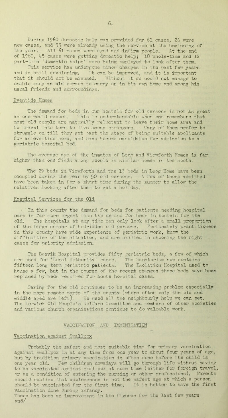 During I960 domestic help was provided for 6l cases, 26 were new cases, and 35 were already using the service at the beginning of the year. All 6l cases were aged and infirm people. At the end of i960, 45 ce.ses were getting domestic help; 18 whole-time and 12 part-time 'domestic helps’ were being employed to look after them. This service has undergone minor changes in the nast few years and is still developing. It can be improved, and it is important that it should not be misused. Without it we could not manage to enable many an old person to carry on in his own. home and among his usual friends and surroundings. Eventide Homes The demand for beds in our hostels for old persons is not as great as one would expect. This is understandable when one remembers that most old people are naturally reluctant to leave their home area and to travel into town to live among strangers, Many of them prefer to struggle on till they get ^ast the stage of being suitable applicants for an eventide home, and have become candidates for admission to a geriatric hospital bed. The average age of the inmates of Leog and Viewforth Homes is far higher than one finds among people in similar homes in the south. The 29 beds in View/forth and the 13 beds in Leog Home have been occupied during the year by 50 old persons. A few of those admitted have been taken in for a short time during the summer to allow the relatives looking after them to get a holiday. Hospital Services for the Old In this county the demand for beds for patients needing hospital care is far more urgent than the demand for beds in hostels for the old. The hospitals at any time can only look after a small proportion of the large number of bedridden old persons. Fortunately practitioners in this county have wri.de experience of geriatric work, know the difficulties of the situation, and are skilled in choosing the right cases for priority admission. The Brevik Hospital provides fifty geriatric beds, a few of which are used for 'Local Authority’ cases. The Sanatorium now contains fifteen long,term geriatric patients. The Isolation Hospital used to bouse a few/', but in the course of the recent changes these beds have been replaced by beds required for acute hospital cases. Oaring for the old continues to be an increasing problem especially in the more remote parts of the county (where often only the old and middle aged are left). We need all the neighbourly help we can get. The Lerwick Old People's Velfare Committee and members of other societies and various church organisations continue to do valuable work. VACCINATION AND IMMUNISATION Vaccination against Smallpox Probably the safest and most suitable time for primary vaccination against smallpox is at any time from one year to about four years of age, but by tradition primary vaccination is often done before the child is one year old. Few/ children nowadays will go through life without having to be vaccinated against smallpox-at some time (either for foreign travel, or as a condition of entering the nursing or other professions). Parents should realise that adolescence is not the safest age at which a person should be vaccinated for the first time. It is better to have the first vaccination done during infancy. There has been an improvement in the figures for the last few years and/