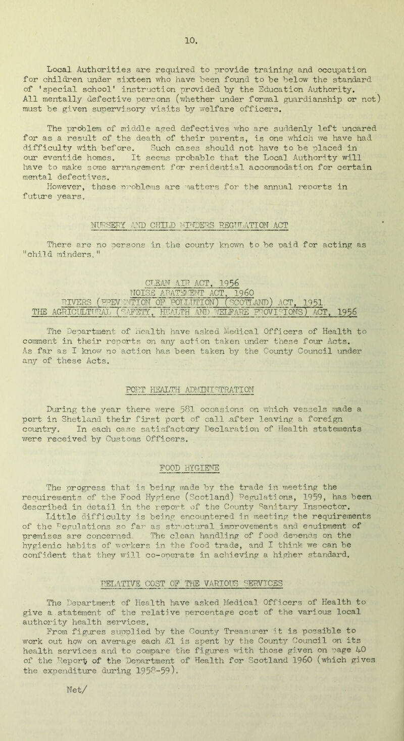Local Authorities are required to provide training and occupation for children under sixteen who have been found to be below the standard of 'special school' instruction provided by the Education Authority. All mentally defective persons (whether under formal guardianship or not) must be given supervisory visits by welfare officers. The problem of middle aged defectives who are suddenly left uncared for as a result of the death of their parents, is one which we have had difficulty with before. Such cases should not have to be placed in our eventide homes. It seems probable that the Local Authority will have to make some arrangement for residential accommodation for certain mental defectives. However, these problems are matters for the annual reports in future years. NURSERY 1ND CHILD LINDERS PEG! TATI ON ACT There are no persons in the county known to be paid for acting as child minders. CLEAN AIR ACT, 1956 NOISE ALATE1.ENT ACT 1960 LIVERS (PREVDITION OF' POLLUTION) ( SCOTLAND) ACT, 1951 THE AGRIC!gjTTRiVL~Tc' ^EETY~, HEALTH'AND ~ ELF ARE FTOVI^IONS) ACT, 1956 The Department of Health have asked Medical Officers of Health to comment in their reports on any action taken under these four Acts. As far as I know no action has been taken by the County Council under any of these Acts. PORT HEALTH ADMINI 'T'RATI ON During the year there were 581 occasions on which vessels made a port in Shetland their first port of call after leaving a foreign country. In each case satisfactory Declaration of Health statements were received by Customs Officers. FOOD HYGIENE The progress that is being made by the trade in meeting the requirements of the Food Hygiene (Scotland) Regulations, 1950, has been described in detail in the report of the County Sanitary Inspector. Little difficulty is being encountered in meeting the requirements of the Regulations so far as structural improvements and eouipment of premises are concerned The clean handling of f ood depends on the hygienic habits of workers in the food trade, and I think we can be confident that they will co-operate in achieving a higher standard. RELATIVE COST OF THE VARIOUS SERVICES The Department of Health have asked Medical Officers of Health to give a.statement of the relative percentage cost of the various local authority health services. From figures supplied by the County Treasurer it is possible to work out how on average each £1 is spent by the County Council on its health services and to compare the figures with those given on page AO of the Report of the Department of Health for Scotland I960 (which gives the expenditure during 195,0—59). Net/