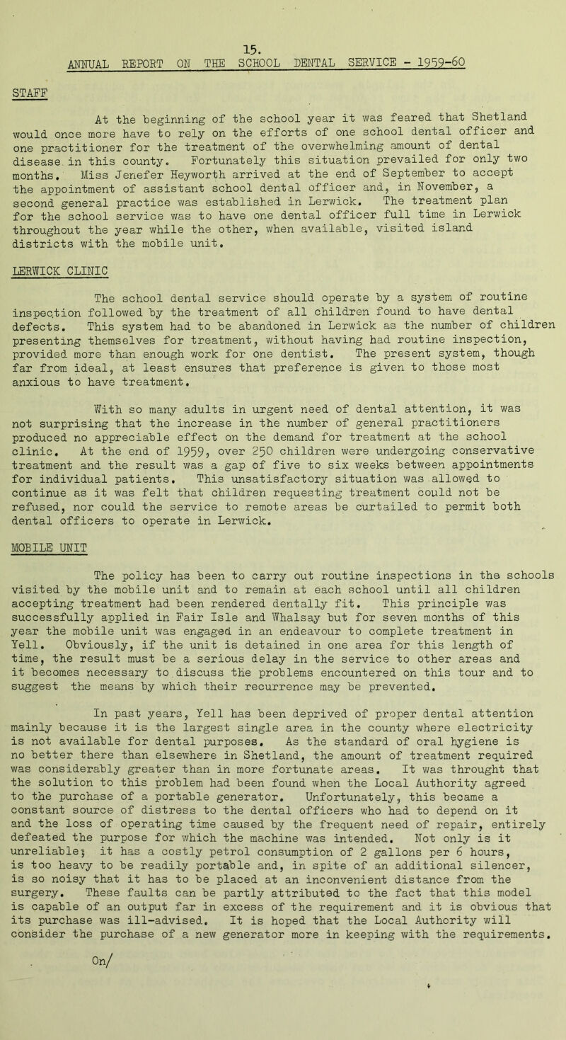 STAFF ANNUAL REPORT OH THE SCHOOL DENTAL SERVICE - 1959-60 At the beginning of the school year it was feared that Shetland would once more have to rely on the efforts of one school dental officer and one practitioner for the treatment of the overwhelming amount of dental disease.in this county. Fortunately this situation prevailed for only two months. Miss Jenefer Heyworth arrived at the end of September to accept the appointment of assistant school dental officer and, in November, a second general practice was established in Lerwick. The treatment plan for the school service was to have one dental officer full time in Lerwick throughout the year while the other, when available, visited island districts with the mobile unit. LERWICK CLINIC The school dental service should operate by a system of routine inspection followed by the treatment of all children found to have dental defects. This system had to be abandoned in Lerwick as the number of children presenting themselves for treatment, without having had routine inspection, provided more than enough work for one dentist. The present system, though far from ideal, at least ensures that preference is given to those most anxious to have treatment. With so many adults in urgent need of dental attention, it was not surprising that the increase in the number of general practitioners produced no appreciable effect on the demand for treatment at the school clinic. At the end of 1959? over 250 children were undergoing conservative treatment and the result was a gap of five to six weeks between appointments for individual patients. This unsatisfactory situation was allowed to continue as it was felt that children requesting treatment could not be refused, nor could the service to remote areas be curtailed to permit both dental officers to operate in Lerwick. MOBILE UNIT The policy has been to carry out routine inspections in the schools visited by the mobile unit and to remain at each school until all children accepting treatment had been rendered dentally fit. This principle was successfully applied in Fair Isle and Whalsay but for seven months of this year the mobile unit was engaged in an endeavour to complete treatment in Yell. Obviously, if the unit is detained in one area for this length of time, the result must be a serious delay in the service to other areas and it becomes necessary to discuss the problems encountered on this tour and to suggest the means by which their recurrence may be prevented. In past years, Yell has been deprived of proper dental attention mainly because it is the largest single area in the county where electricity is not available for dental purposes. As the standard of oral hygiene is no better there than elsewhere in Shetland, the amount of treatment required was considerably greater than in more fortunate areas. It was throught that the solution to this problem had been found when the Local Authority agreed to the purchase of a portable generator. Unfortunately, this became a constant source of distress to the dental officers who had to depend on it and the loss of operating time caused by the frequent need of repair, entirely defeated the purpose for which the machine was intended. Not only is it unreliable| it has a costly petrol consumption of 2 gallons per 6 hours, is too heavy to be readily portable and, in spite of an additional silencer, is so noisy that it has to be placed at an inconvenient distance from the surgery. These faults can be partly attributed to the fact that this model is capable of an output far in excess of the requirement and it is obvious that its purchase was ill-advised. It is hoped that the Local Authority will consider the purchase of a new generator more in keeping with the requirements. On/