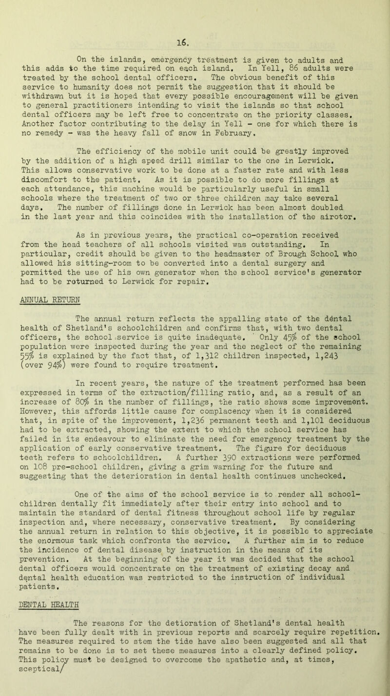 On the islands, emergency treatment is given to adults and this adds to the time required on each island. In Yell, 86 adults were treated by the school dental officers. The obvious benefit of this service to humanity does not permit the suggestion that it should be withdrawn but it is hoped that every possible encouragement will be given to general practitioners intending to visit the islands so that school dental officers may be left free to concentrate on the priority classes. Another factor contributing to the delay in Yell - one for which there is no remedy - was the heavy fall of snow in February, The efficiency of the mobile unit could be greatly improved by the addition of a high speed drill similar to the one in Lerwick. This allows conservative work to be done at a faster rate and with less discomfort to the patient. As it is possible to do more fillings at each attendance, this machine would be particularly useful in small schools where the treatment of two or three children may take several days. The number of fillings done in Lerwick has been almost doubled in the last year and this coincides with the installation of the airotor. As in previous years, the practical co-operation received from the head teachers of all schools visited was outstanding. In particular, credit should be given to the headmaster of Brough School who allowed his sitting-room to be converted into a dental surgery and permitted the use of his own generator when the school service’s generator had to be returned to Lerwick for repair. ANNUAL RETURN The annual return reflects the appalling state of the dental health of Shetland’s schoolchildren and confirms that, with two dental officers, the school^service is quite inadequate. Only 45$ of the school population were inspected during the year and the neglect of the remaining 55$ is explained by the fact that, of 1,312 children inspected, 1,243 (over 94$) were found to require treatment. In recent years, the nature of the treatment performed has been expressed in terms of the extraction/filling ratio, and, as a result of an increase of 80$ in the number of fillings, the ratio shows some improvement. However, this affords little cause for complacency when it is considered that, in spite of the improvement, 1,236 permanent teeth.and 1,101 deciduous had to be extracted, showing the extent to which the school service has failed in its endeavour to eliminate the need for emergency treatment by the application of early conservative treatment. The figure for deciduous teeth refers to schoolchildren. A further 390 extractions were performed on 1C8 pre-school children, giving a grim warning for the future and suggesting that the deterioration in dental health continues unchecked. One of the aims of the school service is to render all school- children dentally fit immediately after their entry into school and to maintain the standard of dental fitness throughout school life by regular inspection and, where necessary, conservative treatment. By considering the annual return in relation to this objective, it is possible to appreciate the enormous task which confronts the service, A further aim is to reduce the incidence of dental disease by instruction in the means of its prevention. At the beginning of the year it was decided that the school dental officers would concentrate on the treatment of existing decay and dental health education was restricted to the instruction of individual patients, DENTAL HEALTH The reasons for the detioration of Shetland’s dental health have been fully dealt with in previous reports and scarcely require repetition. The measures required to stem the tide have also been suggested and all that remains to be done is to set these measures into a clearly defined policy. This policy must be designed to overcome the apathetic and, at times, sceptical/
