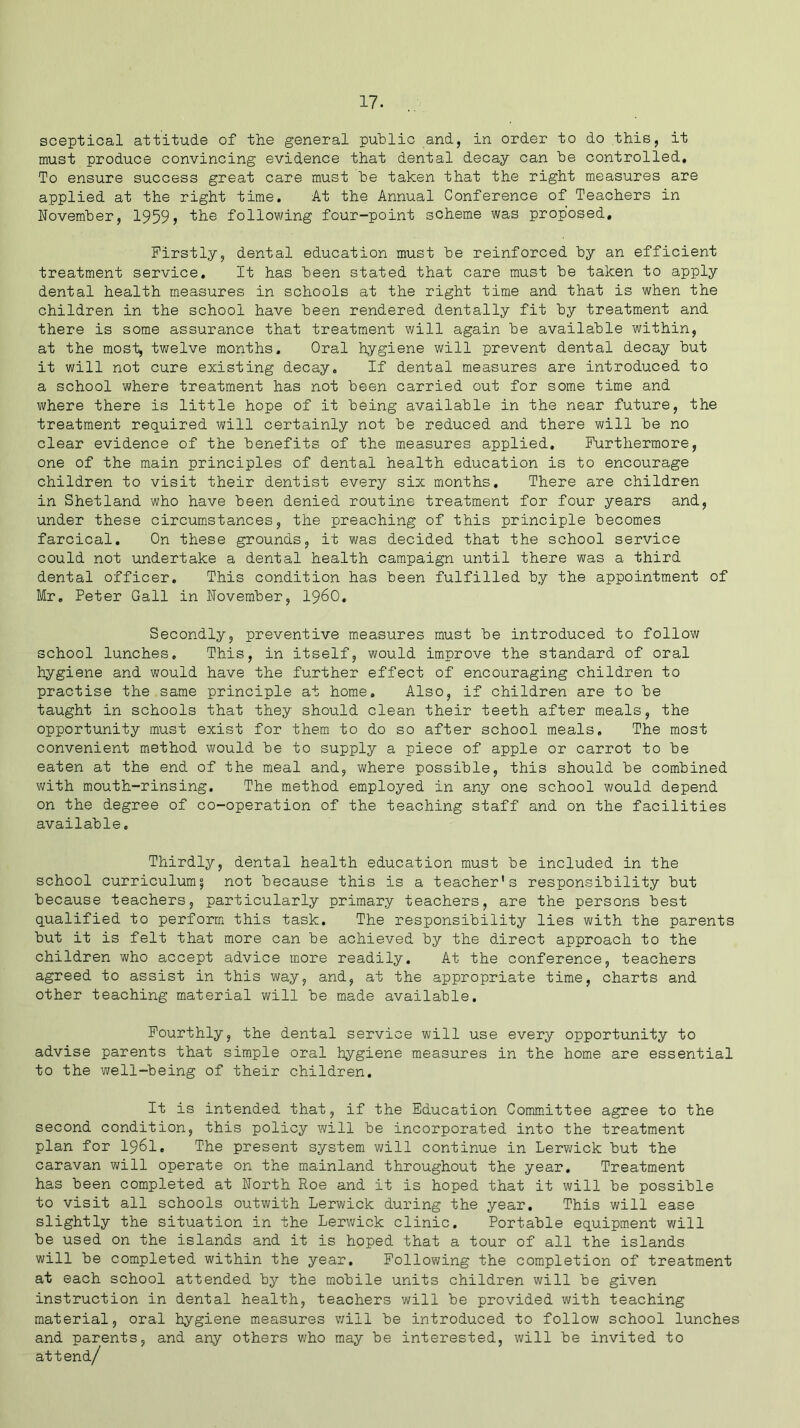 sceptical attitude of the general public and, in order to do this, it must produce convincing evidence that dental decay can he controlled. To ensure success great care must he taken that the right measures are applied at the right time. At the Annual Conference of Teachers in November, 1959? the following four-point scheme was proposed. Firstly, dental education must he reinforced hy an efficient treatment service. It has been stated that care must he taken to apply dental health measures in schools at the right time and that is when the children in the school have been rendered dentally fit hy treatment and there is some assurance that treatment will again he available within, at the most, twelve months. Oral hygiene will prevent dental decay hut it will not cure existing decay. If dental measures are introduced to a school where treatment has not been carried out for some time and where there is little hope of it being available in the near future, the treatment required will certainly not he reduced and there will he no clear evidence of the benefits of the measures applied. Furthermore, one of the main principles of dental health education is to encourage children to visit their dentist every six months. There are children in Shetland who have been denied routine treatment for four years and, under these circumstances, the preaching of this principle becomes farcical. On these grounds, it was decided that the school service could not undertake a dental health campaign until there was a third dental officer. This condition has been fulfilled by the appointment of Mr. Peter Gall in November, i960. Secondly, preventive measures must be introduced to follow school lunches. This, in itself, would improve the standard of oral hygiene and would have the further effect of encouraging children to practise the same principle at home. Also, if children are to be taught in schools that they should clean their teeth after meals, the opportunity must exist for them to do so after school meals. The most convenient method would be to supply a piece of apple or carrot to be eaten at the end of the meal and, where possible, this should be combined with mouth-rinsing. The method employed in any one school would depend on the degree of co-operation of the teaching staff and on the facilities available. Thirdly, dental health education must be included in the school curriculum^ not because this is a teacher's responsibility but because teachers, particularly primary teachers, are the persons best qualified to perform this task. The responsibility lies with the parents but it is felt that more can be achieved by the direct approach to the children who accept advice more readily. At the conference, teachers agreed to assist in this way, and, at the appropriate time, charts and other teaching material will be made available. Fourthly, the dental service will use every opportunity to advise parents that simple oral hygiene measures in the home are essential to the well-being of their children. It is intended that, if the Education Committee agree to the second condition, this policy will be incorporated into the treatment plan for I96I. The present system will continue in Lerwick but the caravan will operate on the mainland throughout the year. Treatment has been completed at North Roe and it is hoped that it will be possible to visit all schools outwith Lerwick during the year. This will ease slightly the situation in the Lerwick clinic. Portable equipment will be used on the islands and it is hoped that a tour of all the islands will be completed within the year. Following the completion of treatment at each school attended by the mobile units children will be given instruction in dental health, teachers will be provided with teaching material, oral hygiene measures v/ill be introduced to follow school lunches and parents, and any others who may be interested, will be invited to attend/