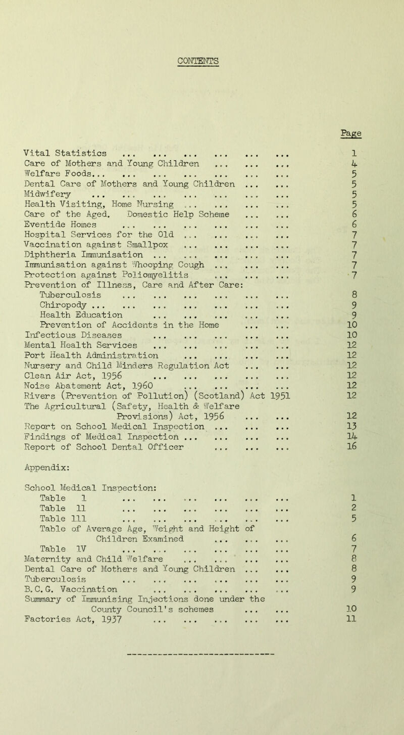 CONTENTS Vital Statistics Care of Mothers and Young Children Welfare Poods Dental Care of Mothers and Young Children Midwifery Health Visiting, Home Nursing ... ... Care of the Aged. Domestic Help Scheme Eventide Homes ... Hospital Services for the Old Vaccination against Smallpox Diphtheria Immunisation Immunisation against '.’/hooping Cough Protection against Poliomyelitis Prevention of Illness, Care and After Care Tuberculosis Chiropody Health Education Prevention of Accidents in the Home Infectious Diseases Mental Health Services Port Health Administration Nursery and Child Minders Regulation Act Clean Air Act, 1956 Noise Abatement Act, i960 ... ... Rivers (Prevention of Pollution ) (Scotland) Act 1951 The Agricultural (Safety, Health & Welfare Provisions) Act, 1956 Report on School Medical Inspection Findings of Medical Inspection Report of School Dental Officer Appendix: School Medical Inspection: Table 1 Table 11 Table 111 Table of Average Age, Weight and Height of Children Examined Table IV Maternity and Child Welfare ... ... ... Dental Care of Mothers and Young Children Tuberculosis B. C. G. Vaccination ... ... Summary of Immunising Injections done under the County Council's schemes ... Factories Act, 1937 pMe 1 Zf 5 5 5 5 6 6 7 7 7 7 •7 8 9 9 10 10 12 12 12 12 12 12 12 13 14 16 1 2 5 6 7 8 8 9 9 10 11