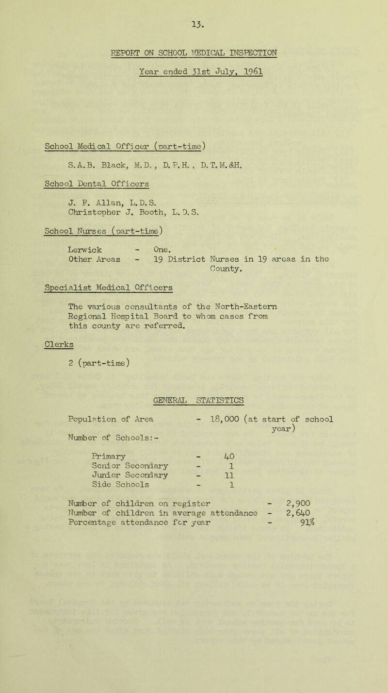 REPORT ON SCHOOL MEDICAL INSPECTION Year ended 31st July, 1961 School Medical Officer (part-time) S.A.B. Black, M.D. , D. P. H. , D.T.M.&H. School Dental Officers J. F. Allan, L. D. S. Christopher J. Booth, L. D. S. School Nurses (part-time) Lerwick - One. Other Areas - 19 District Nurses in 19 areas in the County. Specialist Medical Officers The various consultants of the North-Eastern Regional Hospital Board to whom cases from this county are referred. Clerks 2 (part-time) GENERAL Population of Area Number of Schools:- Primary Senior Secondary Junior Secondary Side Schools STATISTICS 18,000 (at start of school year) AO 1 11 1 Number of children on register - 2,900 Number of children in average attendance - 2,640 Percentage attendance for year - 91$