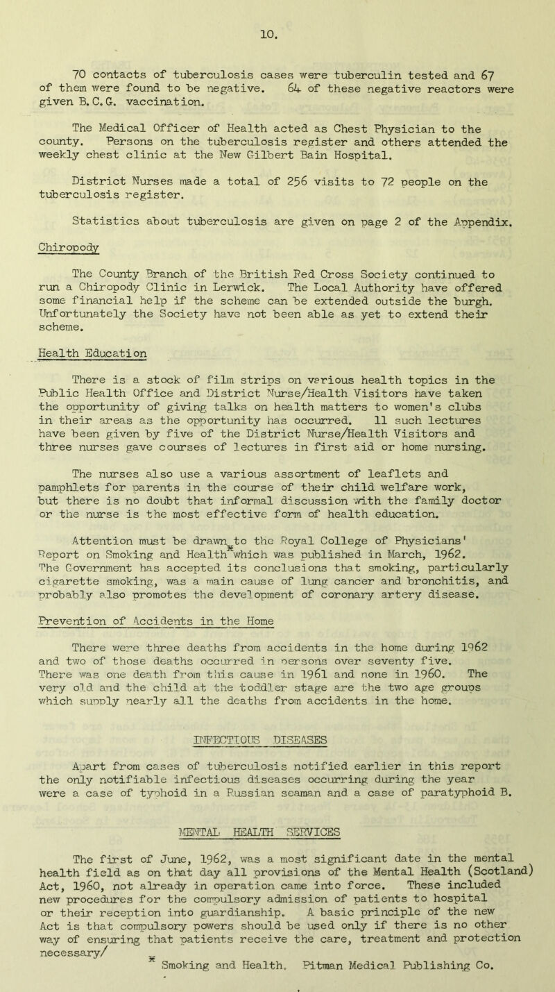 70 contacts of tuberculosis cases were tuberculin tested and 67 of them were found to be negative. 6k- of these negative reactors were given B.C.G. vaccination. The Medical Officer of Health acted as Chest Physician to the county. Persons on the tuberculosis register and others attended the weekly chest clinic at the New Gilbert Bain Hospital. District Nurses made a total of 256 visits to ~]2 people on the tuberculosis register. Statistics about tuberculosis are given on page 2 of the Aopendix. Chiropody The County Branch of the British Ped Cross Society continued to run a Chiropody Clinic in Lerwick. The Local Authority have offered some financial help if the scheme can be extended outside the burgh. Unfortunately the Society have not been able as yet to extend their scheme. Health Education There is a stock of film strips on various health topics in the Public Health Office and District Nurse/Health Visitors have taken the opportunity of giving talks on health matters to women's clubs in their areas as the opportunity has occurred. 11 such lectures have been given by five of the District Nurse/Health Visitors and three nurses gave courses of lectures in first aid or home nursing. The nurses also use a various assortment of leaflets and pamphlets for parents in the course of their child welfare work, but there is no doubt that informal discussion with the family doctor or the nurse is the most effective form of health education. Attention must be drawn /to the .Royal College of Physicians' Report on Smoking and Health which was published in March, 1962. The Government has accepted its conclusions that smoking, particularly cigarette smoking, was a main cause of lung cancer and bronchitis, and probably also promotes the development of coronary artery disease. Prevention of Occidents in the Home There were three deaths from accidents in the home during 1962 and two of those deaths occurred in oersons over seventy five. There was one death from this cause in 1961 and none in i960. The very old and the child at the toddler stage are the two age groups which supply nearly all the deaths from accidents in the home. INFECTIOUS DISEASES Apart from cases of tuberculosis notified earlier in this report the only notifiable infectious diseases occurring during the year were a case of typhoid in a Russian seaman and a case of paratyphoid B. MENTAL HEALTH SERVICES The first of June, 1962, was a most significant date in the mental health field as on that day all provisions of the Mental Health (Scotland) Act, I960, not already in operation came into force. These included new procedures for the compulsory admission of patients to hospital or their reception into guardianship. A basic principle of the new Act is that compulsory powers should be used only if there is no other way of ensuring that patients receive the care, treatment and protection necessary/ Smoking and Health. Pitman Medical Publishing Co.