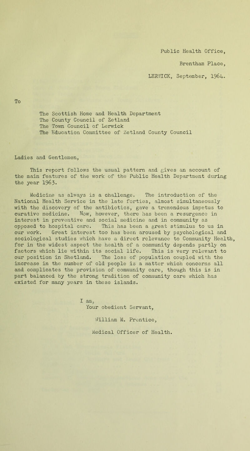 Public Health Office, Brentham Place, LERWICK, September, 196 A-. To The Scottish Home and Health Department The County Council of Zetland The Town Council of Lerwick The Education Committee of Zetland County Council Ladies and G-entlemen, This report follows the usual pattern and gives an account of the main features of the work of the Public Health Department during the year 1963* Medicine as always is a challenge. The introduction of the National Health Service in the late forties, almost simultaneously with the discovery of the antibiotics, gave a tremendous impetus to curative medicine. Now, however, there has been a resurgence in interest in preventive and social medicine and in community as opposed to hospital care. This has been a great stimulus to us in our work. Great interest too has been aroused by psychological and sociological studies which have a direct relevance to Community Health, for in the widest aspect the health of a community depends partly on factors which lie within its social life. This is very relevant to our position in Shetland. The loss of population coupled with the increase in the number of old people is a matter which concerns all and complicates the provision of community care, though this is in part balanced by the strong tradition of community care which has existed for many years in these islands. I am, Your obedient Servant, 'Milliam M. Prentice, Medical Officer of Health.