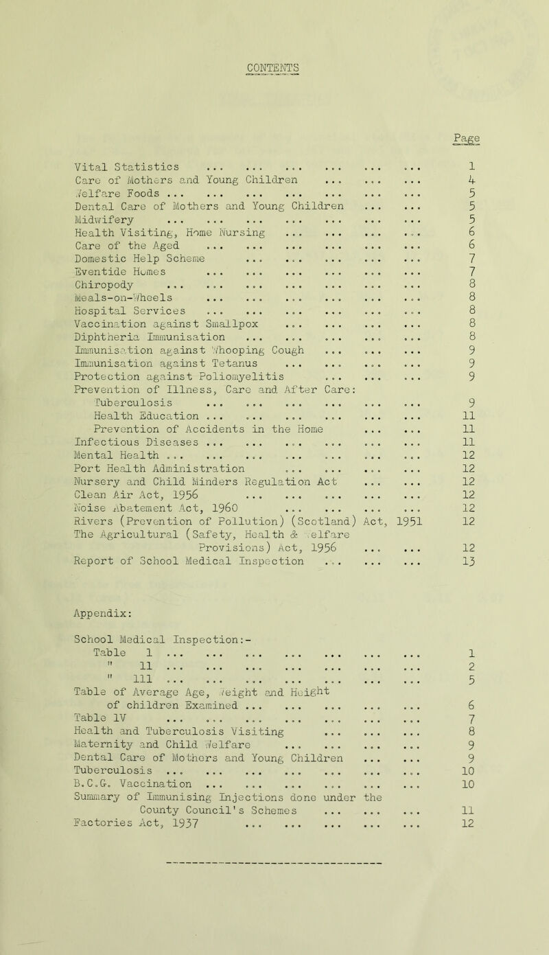 CONTENTS Vital Statistics ... ... ... Care of Mothers and Young Children Welfare Foods Dental Care of Mothers and Young Children Midwifery ... ... ... ... Health Visiting, Home Nursing ... Care of the Aged ... Domestic Help Scheme ... ... Eventide Homes ... ... ... Chiropody ... ... ... ... Meals-on-Wheels ... ... ... Hospital Services ... ... ... Vaccination against Smallpox ... Diphtheria Immunisation ... ... Immunisation against Whooping Cough Immunisation against Tetanus ... Protection against Poliomyelitis Prevention of Illness, Care and After Care; Tuberculosis ... ... ... Health Education ... ... ... Prevention of Accidents in the Home Infectious Diseases ... ... ... Mental Health ... ... ... ... Port Health Administration ... Nursery and Child Minders Regulation Act Clean Air Act, 1956 ... ... Noise Abatement Act, I960 ... Rivers (Prevention of Pollution) (Scotland) Act The Agricultural (Safety, Health & '/elfare Provisions) Act, 1956 ... Report of School Medical Inspection ... ... 1951 1 4 5 5 5 6 6 7 7 8 8 8 8 8 9 9 9 9 11 11 11 12 12 12 12 12 12 12 13 Appendix: School Medical Inspection Table 1 ...  11  111 ... Table of Average Age, ./eight and Height of children Examined ... Table IV ... ... ... Health and Tuberculosis Visiting Maternity and Child Welfare Dental Care of Mothers and Young Children Tuberculosis ... B.C.G. Vaccination ... ... Summary of Immunising Injections done under the County Council's Schemes Factories Act, 1937 ... 1 2 5 6 7 8 9 9 10 10 11 12