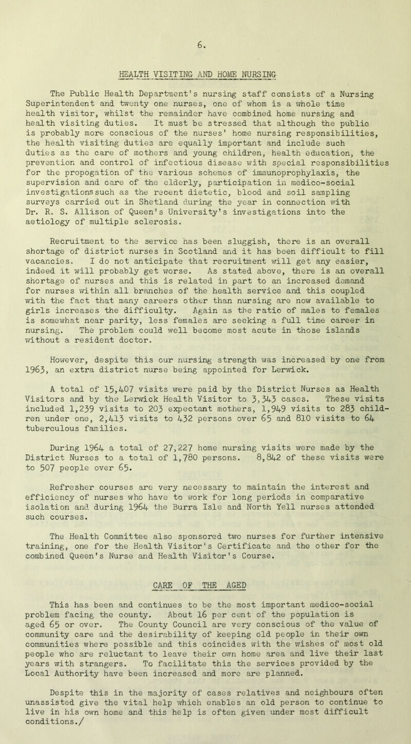 HEALTH VISITING- AND HOME NURSING The Public Health Department's nursing staff consists of a Nursing Superintendent and twenty one nurses, one of whom is a whole time health visitor, whilst the remainder have combined home nursing and health visiting duties. It must be stressed that although the public is probably more conscious of the nurses' home nursing responsibilities, the health visiting duties are equally important and include such duties as the care of mothers and young children, health education, the prevention and control of infectious disease with special responsibilities for the propogation of the various schemes of immunoprophylaxis, the supervision and care of the elderly, participation in medico-social investigations such as the recent dietetic, blood and soil sampling surveys carried out in Shetland during the year in connection with Dr. R. S. Allison of Queen's University's investigations into the aetiology of multiple sclerosis. Recruitment to the service has been sluggish, there is an overall shortage of district nurses in Scotland and it has been difficult to fill vacancies. I do not anticipate that recruitment will get any easier, indeed it will probably get worse. As stated above, there is an overall shortage of nurses and this is related in part to an increased demand for nurses within all branches of the health service and this coupled with the fact that many careers other than nursing are now available to girls increases the difficulty. Again as the ratio of males to females is somewhat near parity, less females are seeking a full time career in nursing. The problem could well become most acute in those islands without a resident doctor. However, despite this our nursing strength was increased by one from 1963, an extra district nurse being appointed for Lerwick. A total of 15,407 visits were paid by the District Nurses as Health Visitors and by the Lerwick Health Visitor to 3,343 cases. These visits included 1,239 visits to 203 expectant mothers, 1,949 visits to 283 child- ren under one, 2,413 visits to 432 persons over 65 and 810 visits to 64 tuberculous families. During 1964 a total of 27,227 home nursing visits were made by the District Nurses to a total of 1,780 persons. 8,842 of these visits were to 507 people over 65. Refresher courses are very necessary to maintain the interest and efficiency of nurses who have to ?/ork for long periods in comparative isolation and during 1964 the Burra Isle and North Yell nurses attended such courses. The Health Committee also sponsored two nurses for further intensive training, one for the Health Visitor's Certificate and the other for the combined Queen's Nurse and Health Visitor's Course. CARE OF THE AGED This has been and continues to be the most important medico-social problem facing the county. About 16 per cent of the population is aged 65 or over. The County Council are very conscious of the value of community care and the desirability of keeping old people in their own communities where possible and this coincides with the wishes of most old people who are reluctant to leave their own home area and live their last years with strangers. To facilitate this the services provided by the Local Authority have been increased and more are planned. Despite this in the majority of cases relatives and neighbours often unassisted give the vital help which enables an old person to continue to live in his own home and this help is often given under most difficult conditions./
