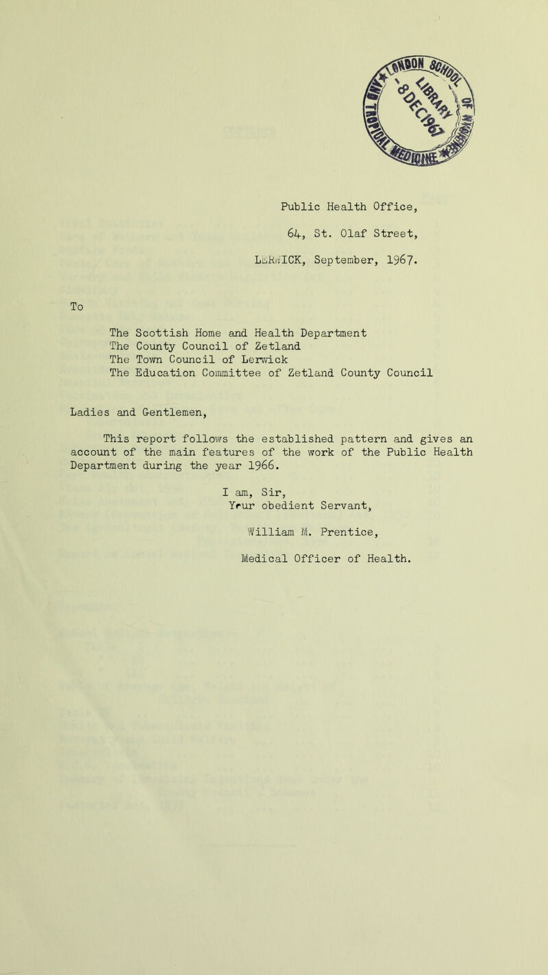 Public Health Office, 64? St. Olaf Street, LERWICK, September, 1967- To The Scottish Home and Health Department The County Council of Zetland The Town Council of Lerwick The Education Committee of Zetland County Council Ladies and G-entlemen, This report follows the established pattern and gives an account of the main features of the work of the Public Health Department during the year 1966. I am, Sir, Yrur obedient Servant, William M. Prentice, Medical Officer of Health.