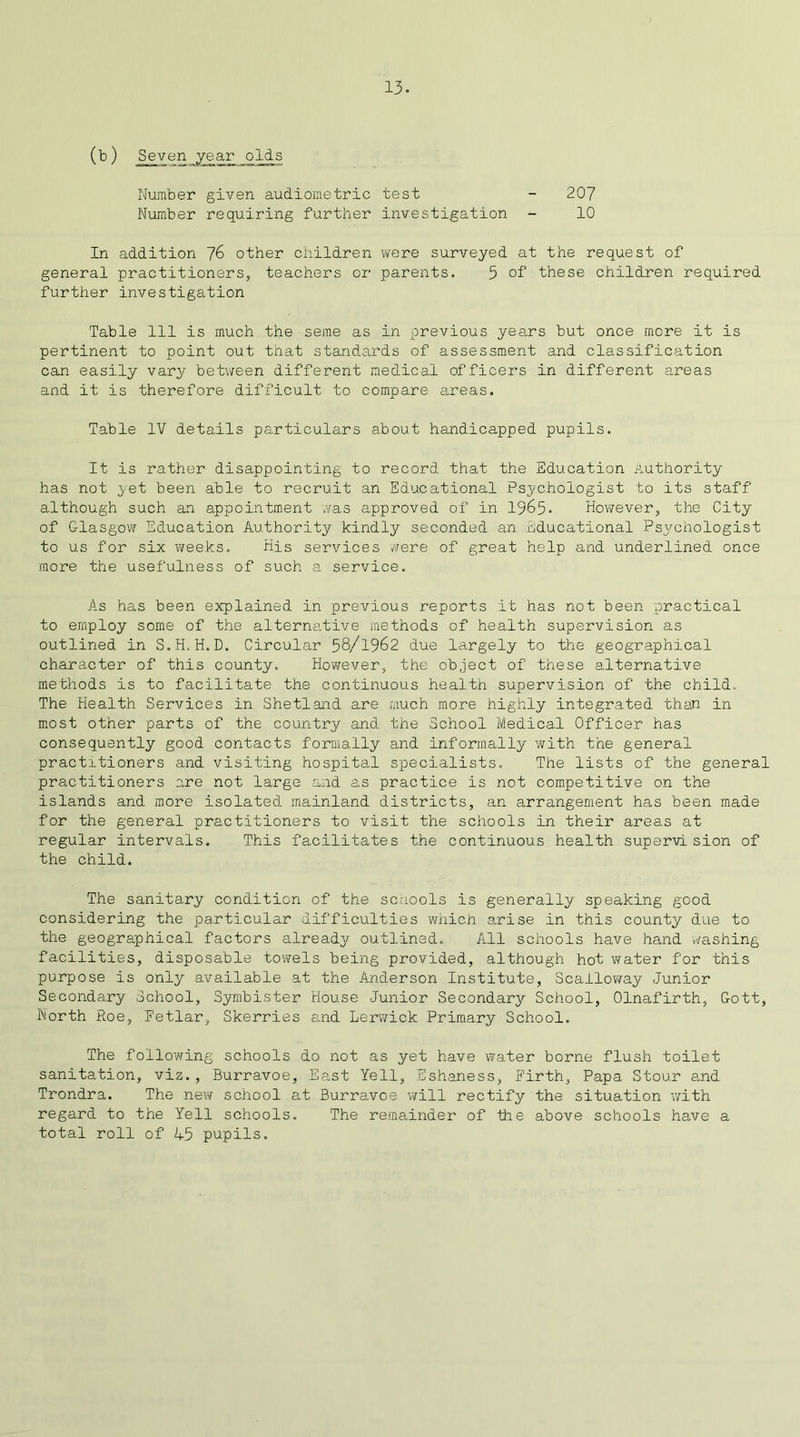 13- (b) Seven year olds Number given audiometric test - 207 Number requiring further investigation - 10 In addition 76 other children were surveyed at the request of general practitioners, teachers or parents. 5 of these children required further investigation Table 111 is much the seme as in previous years but once more it is pertinent to point out that standards of assessment and classification can easily vary between different medical officers in different areas and it is therefore difficult to compare areas. Table IV details particulars about handicapped pupils. It is rather disappointing to record that the Education Authority has not yet been able to recruit an Educational Psychologist to its staff although such an appointment vas approved of in 1965. However, the City of Glasgow Education Authority kindly seconded an Educational Psychologist to us for six weeks. His services were of great help and underlined once more the usefulness of such a service. As has been explained in previous reports it has not been practical to employ some of the alternative methods of health supervision as outlined in S.H.H.D. Circular 58/1962 due largely to the geographical character of this county. However, the object of these alternative methods is to facilitate the continuous health supervision of the child. The Health Services in Shetland are much more highly integrated than in most other parts of the country and the School Medical Officer has consequently good contacts formally and informally with the general practitioners and visiting hospital specialists. The lists of the general practitioners are not large and as practice is not competitive on the islands and more isolated mainland districts, an arrangement has been made for the general practitioners to visit the schools in their areas at regular intervals. This facilitates the continuous health supervision of the child. The sanitary condition of the schools is generally speaking good considering the particular difficulties which arise in this county due to the geographical factors already outlined. All schools have hand washing facilities, disposable towels being provided, although hot water for this purpose is only available at the Anderson Institute, Scalloway Junior Secondary School, Symbister House Junior Secondary School, Olnafirth, Gott, North Roe, Fetlar, Skerries and Lerwick Primary School. The following schools do not as yet have water borne flush toilet sanitation, viz., Burravoe, East Yell, Eshaness, Firth, Papa Stour and Trondra. The new school at Burravoe will rectify the situation with regard to the Yell schools. The remainder of the above schools have a total roll of 45 pupils.