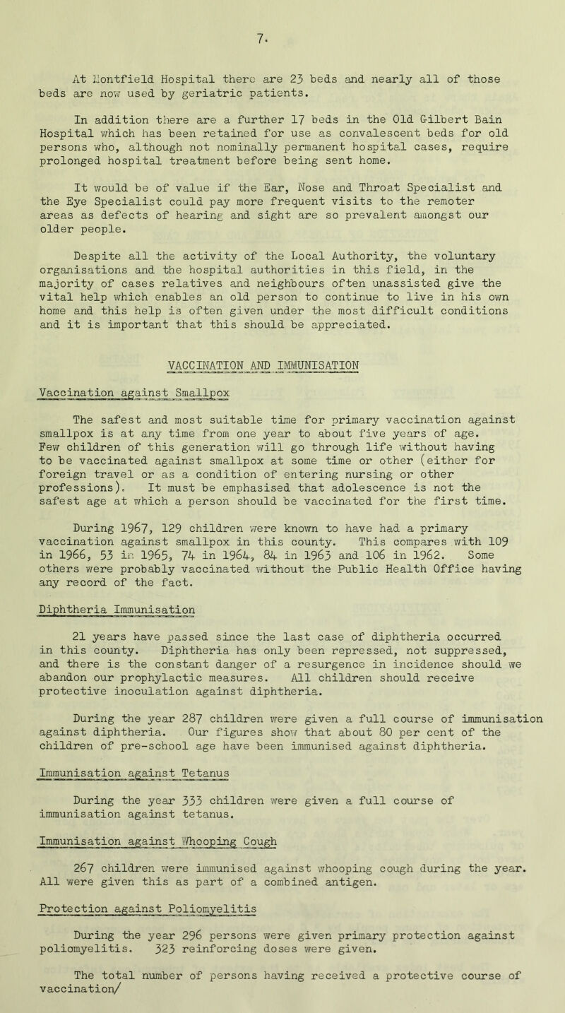 7- At liontfield Hospital there are 23 beds and nearly all of those beds are now used by geriatric patients. In addition there are a further 17 beds in the Old G-ilbert Bain Hospital which has been retained for use as convalescent beds for old persons who, although not nominally permanent hospital cases, require prolonged hospital treatment before being sent home. It would be of value if the Ear, Nose and Throat Specialist and the Eye Specialist could pay more frequent visits to the remoter areas as defects of hearing and sight are so prevalent amongst our older people. Despite all the activity of the Local Authority, the voluntary organisations and the hospital authorities in this field, in the majority of cases relatives and neighbours often unassisted give the vital help which enables an old person to continue to live in his own home and this help is often given under the most difficult conditions and it is important that this should be appreciated. VACCINATION AND IMMUNISATION Vaccination against Smallpox The safest and most suitable time for primary vaccination against smallpox is at any time from one year to about five years of age. Few children of this generation will go through life without having to be vaccinated against smallpox at some time or other (either for foreign travel or as a condition of entering nursing or other professions). It must be emphasised that adolescence is not the safest age at which a person should be vaccinated for the first time. During 1967? 129 children were known to have had a primary vaccination against smallpox in this county. This compares with 109 in 1966, 33 in 1965, 74 in 1964, 84 in 1963 and 106 in 1962. Some others were probably vaccinated without the Public Health Office having any record of the fact. 21 years have passed since the last case of diphtheria occurred in this county. Diphtheria has only been repressed, not suppressed, and there is the constant danger of a resurgence in incidence should we abandon our prophylactic measures. All children should receive protective inoculation against diphtheria. During the year 287 children were given a full course of Immunisation against diphtheria. Our figures show that about 80 per cent of the children of pre-school age have been immunised against diphtheria. Immunisation against Tetanus During the year 333 children were given a full course of immunisation against tetanus. Immunisation against Whooping Cough 267 children were immunised against whooping cough during the year. All were given this as part of a combined antigen. Protection against Poliomyelitis During the year 296 persons were given primary protection against poliomyelitis. 323 reinforcing doses were given. The total number of persons having received a protective course of vaccination/