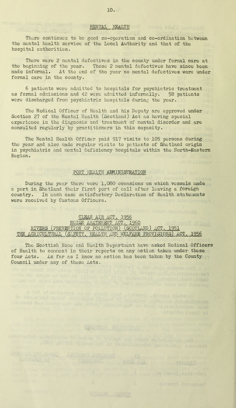 MENTAL HEALTH There continues to bo good co-operation and co-ordination between the mental health service of the Local Authority and that of the hospital authorities. There were 2 mental defectives in the county under formal care at the beginning of the year. Those 2 mental defectives have since been made informal. At the end of the year no mental defectives were under formal care in the county. 6 patients were admitted to hospitals for psychiatric treatment as formal admissions and 42 were admitted informally. 58 patients were discharged from psychiatric hospitals during the year. The Medical Officer of Health and his Deputy are approved under Section 27 of the Mental Health (Scotland) Act as having special experience in the diagnosis and treatment of mental disorder and are consulted regularly by practitioners in this capacity. The Mental Health Officer paid 917 visits to 105 persons during the year and also made regular visits to patients of Shetland origin in psychiatric and mental deficiency hospitals within the North-Eastern Region. PORT HEALTH ADMINISTRATION During the year there were 1,080 occasions on which vessels made a port in Shetland their first port of call after leaving a foreign country. In each case satisfactory Declaration of Health statements were received by Customs Officers. CLEAN AIR ACT, 1956 NOISE ABATEMENT ACT, I960 RIVERS (PREVENTION OF POLLUTION) fsCOTLANP) ACT, 1951 THE AGRICULTURAL fsIliTY, HEALTH AND WELFARE PROVISIONS) ACT, 1956 The Scottish Home and Health Department have asked Medical Officers of Health to comment in their reports on any action taken under these four Acts. As far as I know no action has been taken by the County Council under any of these Acts.