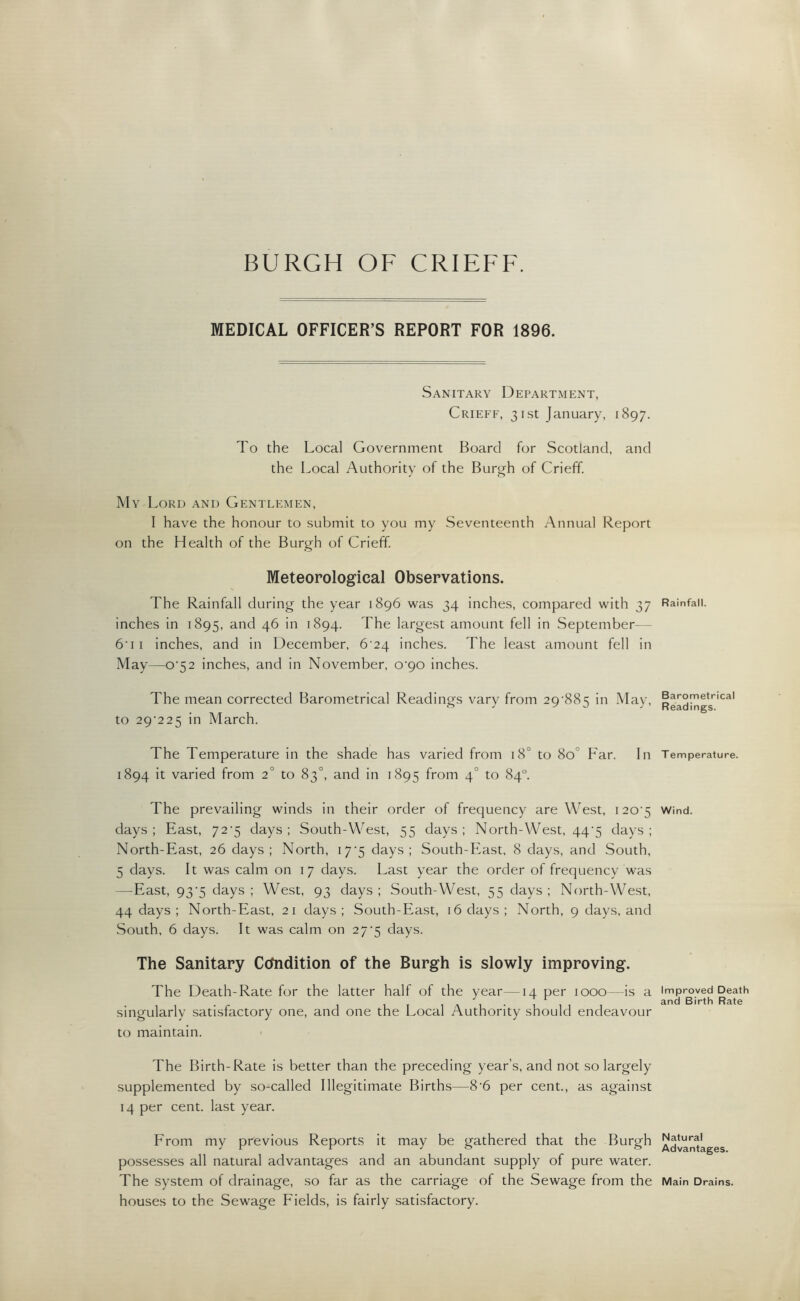 BURGH OF CRIEFF. MEDICAL OFFICER’S REPORT FOR 1896. Sanitary Department, Crieff, 31st January, 1897. To the Local Government Board for Scotland, and the Local Authority of the Burgh of Crieff. My Lord and Gentlemen, I have the honour to submit to you my Seventeenth Annual Report on the Health of the Burgh of Crieff. Meteorological Observations. The Rainfall during the year 1896 was 34 inches, compared with 37 inches in 1895, and 46 in 1894. The largest amount fell in September 6'11 inches, and in December, 6^24 inches. The least amount fell in May—o-52 inches, and in November, 0^90 inches. The mean corrected Barometrical Readings vary from 29‘885 in May, to 29225 in March. The Temperature in the shade has varied from 180 to 8o° Far. In 1894 it varied from 2° to 83°, and in 1895 from 40 to 84° The prevailing winds in their order of frequency are West, 120^5 days; East, 72^5 days; South-West, 55 days; North-West, 44^5 days; North-East, 26 days; North, 17*5 days; South-East, 8 days, and South, 5 days. It was calm on 17 days. Last year the order of frequency was —East, 93‘5 days; West, 93 days; South-West, 55 days; North-West, 44 days ; North-East, 21 days; South-East, 16 days; North, 9 days, and South, 6 days. It was calm on 27^5 days. The Sanitary Condition of the Burgh is slowly improving. The Death-Rate for the latter half of the year—14 per 1000—is a singularly satisfactory one, and one the Local Authority should endeavour to maintain. The Birth-Rate is better than the preceding year’s, and not so largely supplemented by so-called Illegitimate Births—8’6 per cent., as against 14 per cent, last year. From my previous Reports it may be gathered that the Burgh possesses all natural advantages and an abundant supply of pure water. The system of drainage, so far as the carriage of the Sewage from the houses to the Sewage Fields, is fairly satisfactory. Rainfall. Barometrical Readings. T emperature. Wind. Improved Death and Birth Rate Natural Advantages. Main Drains.