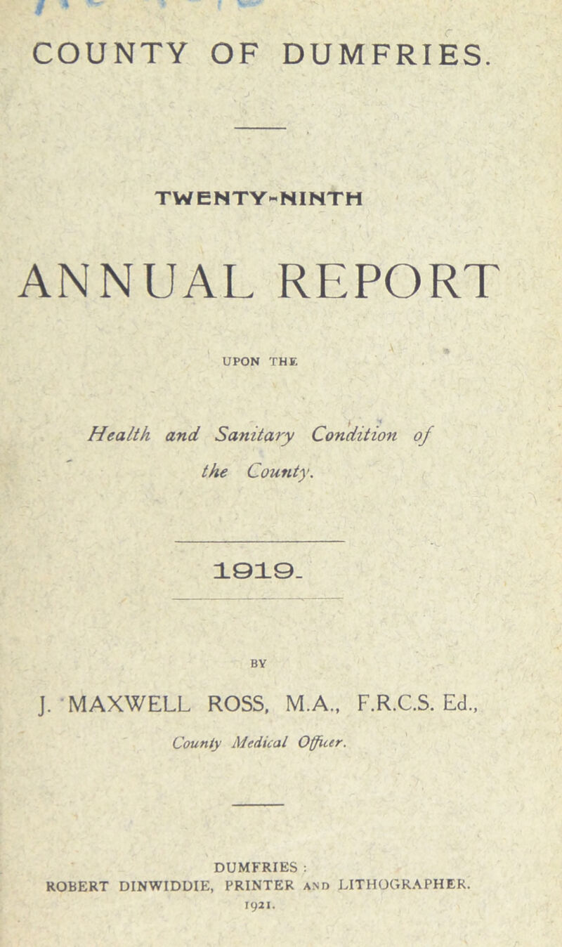 COUNTY OF DUMFRIES. TWENTY-NINTH ANNUAL REPORT UPON THE % r • • Health and Sanitary Condition of the Comity. 1919. BY J. MAXWELL ROSS, M.A., F.R.C.S. Ed., County Medical Officer. DUMFRIES : ROBERT DINWIDDIE, PRINTER and LITHOGRAPHER. 1921.