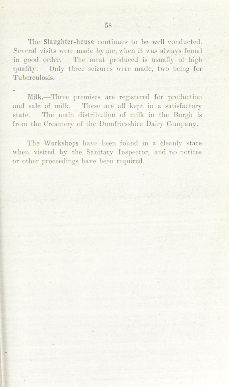 5s The Slaughter-house continues to be well conducted. Several visits were made by me, when it was always found in good order. The meat produced is usually of high Quality. Only three seizures were made, two being for Tuberculosis. Milk.—Tin •ee premises are registered for production and sale of milk. These are all kept in a satisfactory state. The main distribution of milk in the Burgh is from the Creamery of the Dumfriesshire Dairy Company. The Workshops have been found in a Cleanly state when visited by the Sanitary Inspector, and no notices or other proceedings have be.en required.