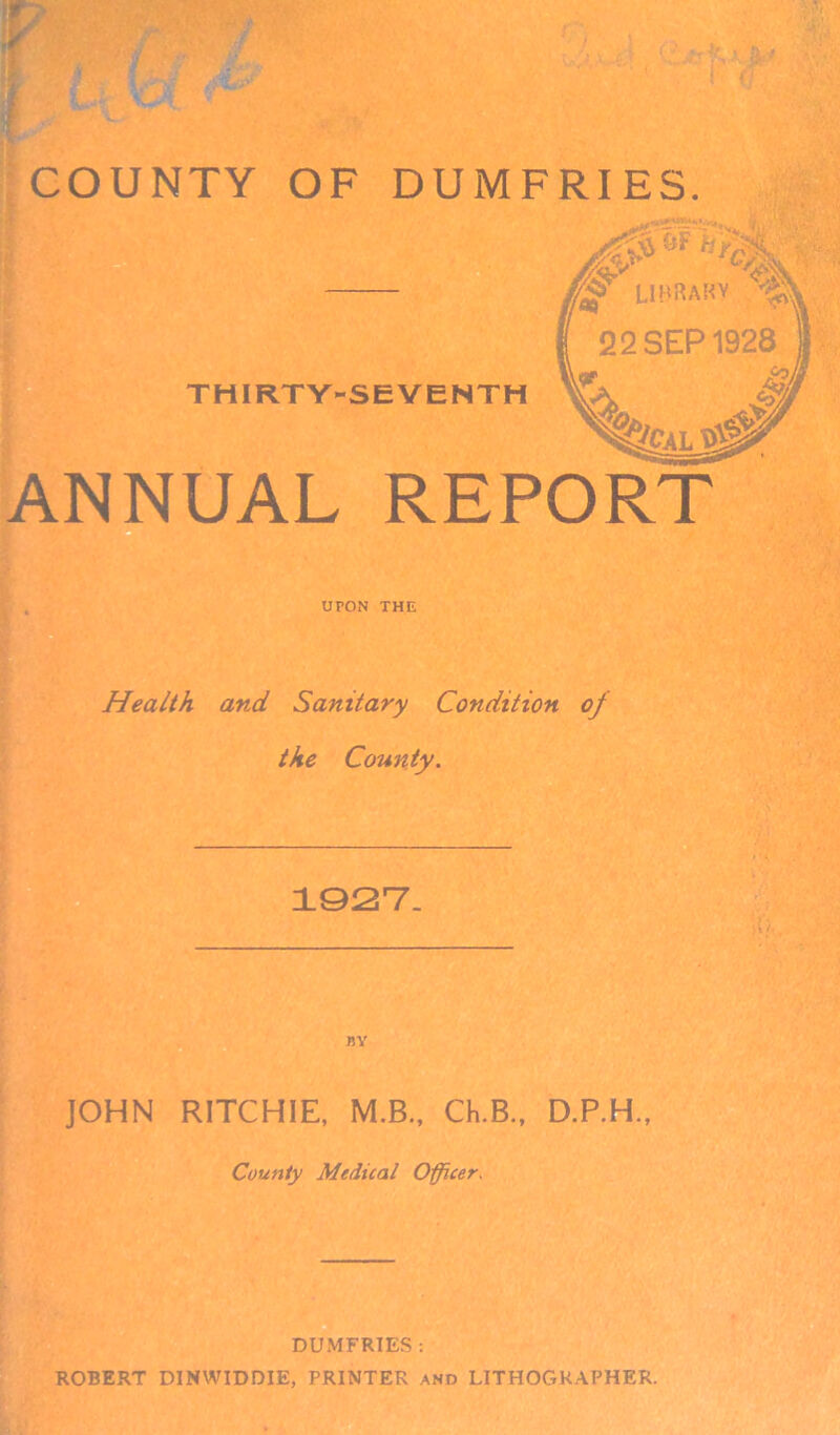 THIRTY-SEVENTH ANNUAL REPORT UPON THE Health and Sanitary Condition of the County. 1927. JOHN RITCHIE, M.B., Ch.B., D.P.H., County Medical Officer. DUMFRIES : ROBERT DINWIDDIE, PRINTER and LITHOGRAPHER.