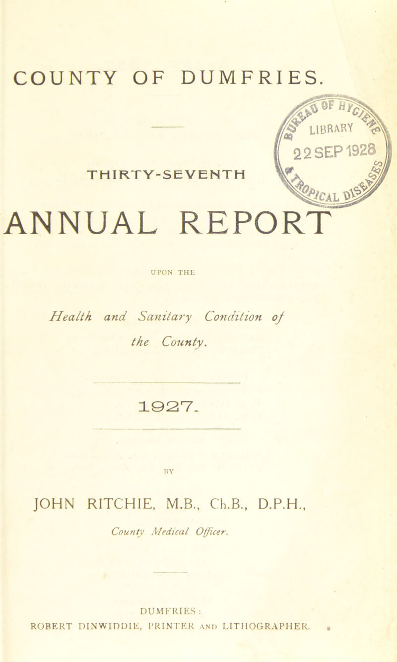 ANNUAL REPORT UPON THE Health, and Sanitary Condition of the County. 1927. BY JOHN RITCHIE, M.B., Ch.B., D.P.H., County Ale dual Officer. DUMFRIES : ROBERT DINWIDDIE, PRINTER AND LITHOGRAPHER.