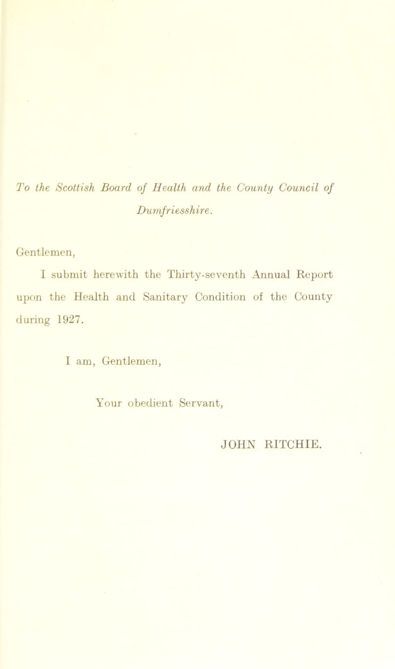 To the Scottish Board of Health and the County Council of Dumfriesshire. Gentlemen, I submit herewith the Thirty-seventh Annual Report upon the Health and Sanitary Condition of the County during 1927. I am, Gentlemen, Your obedient Servant, JOHN RITCHIE.