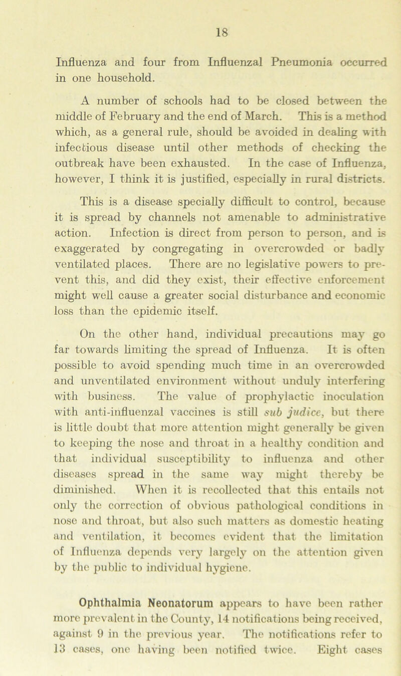 Influenza and four from Influenzal Pneumonia occurred in one household. A number of schools had to be closed between the middle of February and the end of March. This is a method which, as a general rule, should be avoided in dealing with infectious disease until other methods of checking the outbreak have been exhausted. In the case of Influenza, however, I think it is justified, especially in rural districts. This is a disease specially difficult to control, because it is spread by channels not amenable to administrative action. Infection is direct from person to person, and is exaggerated by congregating in overcrowded or badly ventilated places. There are no legislative powers to pre- vent this, and did they exist, their effective enforcement might well cause a greater social disturbance and economic loss than the epidemic itself. On the other hand, individual precautions may go far towards limiting the spread of Influenza. It is often possible to avoid spending much time in an overcrowded and unventilated environment without unduly interfering with business. The value of prophylactic inoculation with anti-influenzal vaccines is still sub judicc, but there is little doubt that more attention might generally be given to keeping the nose and throat in a healthy condition and that individual susceptibility to influenza and other diseases spread in the same way might thereby be diminished. When it is recollected that this entails not only the correction of obvious pathological conditions in nose and throat, but also such matters as domestic heating and ventilation, it becomes evident that the limitation of Influenza depends very largely on the attention given by the public to individual hygiene. Ophthalmia Neonatorum appears to have been rather more prevalent in the County, 14 notifications being received, against 9 in the previous year. The notifications refer to 13 cases, one having been notified twice. Eight cases