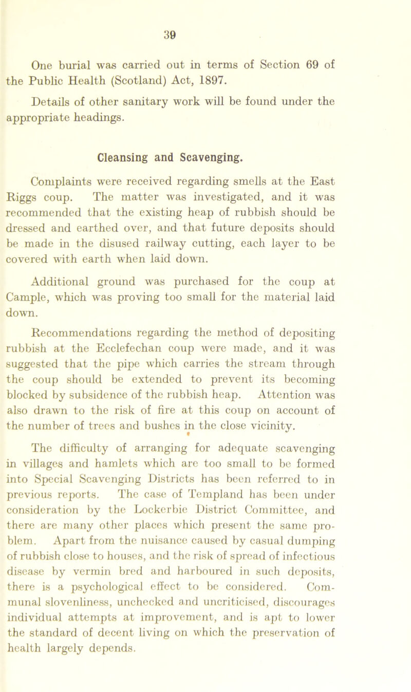 One burial was carried out in terms of Section 69 of the Public Health (Scotland) Act, 1897. Details of other sanitary work will be found under the appropriate headings. Cleansing and Scavenging. Complaints were received regarding smells at the East Riggs coup. The matter was investigated, and it was recommended that the existing heap of rubbish should be dressed and earthed over, and that future deposits should be made in the disused railway cutting, each layer to be covered with earth when laid down. Additional ground was purchased for the coup at Cample, which was proving too small for the material laid down. Recommendations regarding the method of depositing rubbish at the Ecclefechan coup were made, and it was suggested that the pipe which carries the stream through the coup should be extended to prevent its becoming blocked by subsidence of the rubbish heap. Attention was also drawn to the risk of fire at this coup on account of the number of trees and bushes in the close vicinity. The difficulty of arranging for adequate scavenging in villages and hamlets which arc too small to be formed into Special Scavenging Districts has been referred to in previous reports. The case of Templand has been under consideration by the Lockerbie District Committee, and there are many other places which present the same pro- blem. Apart from the nuisance caused by casual dumping of rubbish close to houses, and the risk of spread of infectious disease by vermin bred and harboured in such deposits, there is a psychological effect to be considered. Com- munal slovenliness, unchecked and uncriticiscd, discourages individual attempts at improvement, and is apt to lower the standard of decent living on which the preservation of health largely depends.