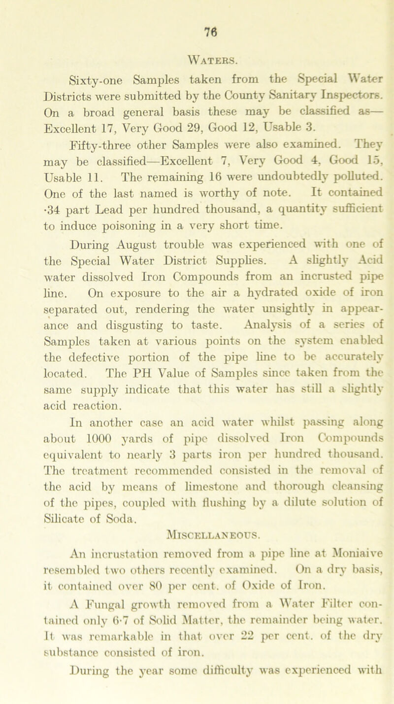 Waters. Sixty-one Samples taken from the Special Water Districts were submitted by the County Sanitary Inspectors. On a broad general basis these may be classified as— Excellent 17, Very Good 29, Good 12, Usable 3. Fifty-three other Samples were also examined. They may be classified—Excellent 7, Very Good 4, Good 15, Usable 11. The remaining 16 were undoubtedly polluted. One of the last named is worthy of note. It contained •34 part Lead per hundred thousand, a quantity sufficient to induce poisoning in a very short time. During August trouble was experienced with one of the Special Water District Supplies. A slightly Acid water dissolved Iron Compounds from an incrusted pipe line. On exposure to the air a hydrated oxide of iron separated out, rendering the water unsightly in appear- ance and disgusting to taste. Analysis of a series of Samples taken at various points on the s3Tstem enabled the defective portion of the pipe line to be accurately located. The PH Value of Samples since taken from the same supply indicate that this water has still a slightly acid reaction. In another case an acid water whilst passing along about 1000 yards of pipe dissolved Iron Compounds equivalent to nearly 3 parts iron per hundred thousand. The treatment recommended consisted in the removal of the acid by means of limestone and thorough cleansing of the pipes, coupled with flushing by a dilute solution of Silicate of Soda. Miscellaneous. An incrustation removed from a pipe line at Moniaive resembled two others recently examined. On a dry basis, it contained over SO per cent, of Oxide of Iron. A Fungal growth removed from a Water Filter con- tained only 6-7 of Solid Matter, the remainder being water. It was remarkable in that over 22 per cent, of the dry substance consisted of iron. During the year some difficulty was experienced with