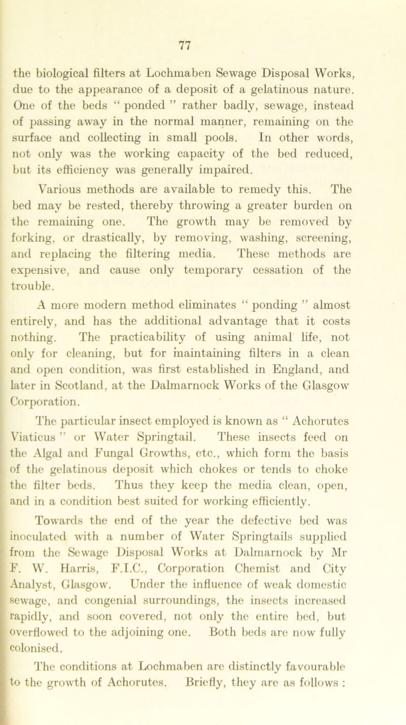 the biological filters at Lochmaben Sewage Disposal Works, due to the appearance of a deposit of a gelatinous nature. One of the beds “ ponded ” rather badly, sewage, instead of passing away in the normal manner, remaining on the surface and collecting in small pools. In other words, not only was the working capacity of the bed reduced, but its efficiency was generally impaired. Various methods are available to remedy this. The bed may be rested, thereby throwing a greater burden on the remaining one. The growth may be removed by forking, or drastically, by removing, washing, screening, and replacing the filtering media. These methods are expensive, and cause only temporary cessation of the trouble. A more modern method eliminates “ ponding ” almost entirely, and has the additional advantage that it costs nothing. The practicability of using animal life, not only for cleaning, but for maintaining filters in a clean and open condition, was first established in England, and later in Scotland, at the Dalmarnock Works of the Glasgow j Corporation. The particular insect employed is known as “ Achorutes | Viaticus ” or Water Springtail. These insects feed on the Algal and Fungal Growths, etc., which form the basis | of the gelatinous deposit which chokes or tends to choke the filter beds. Thus they keep the media clean, open, ; and in a condition best suited for working efficiently. Towards the end of the year the defective bed was inoculated with a number of Water Springtails supplied from the Sewage Disposal Works at Dalmarnock by Mr F. W. Harris, F.I.C., Corporation Chemist and City Analyst, Glasgow. Under the influence of weak domestic sewage, and congenial surroundings, the insects increased rapidly, and soon covered, not only the entire bed, but overflowed to the adjoining one. Both beds are now fully colonised. The conditions at Lochmaben arc distinctly favourable to the growth of Achorutes. Briefly, they are as follows :