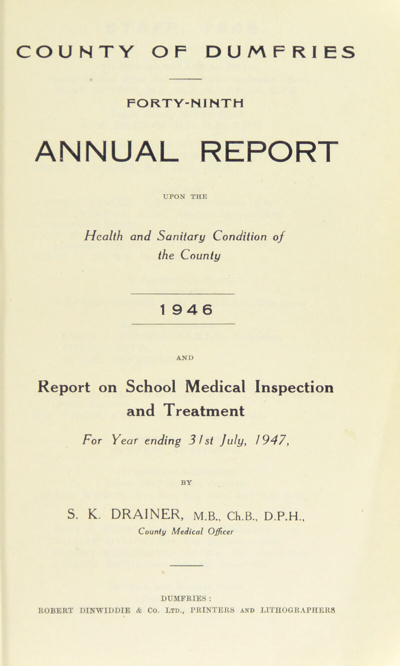 COUNTY OF DUMFRIES FORTY-NINTH ANNUAL REPORT UPON THE Health and Sanitary Condition of the County 1946 AND Report on School Medical Inspection and Treatment For Year ending 31st July, 1947, BY S. K. DRAINER, M.B., Ch.B., D.P.H., County Medical Officer DUMFRIES : ROBERT DINWIDDIE & Co. Ltd., PRINTERS and LITHOGRAPHERS