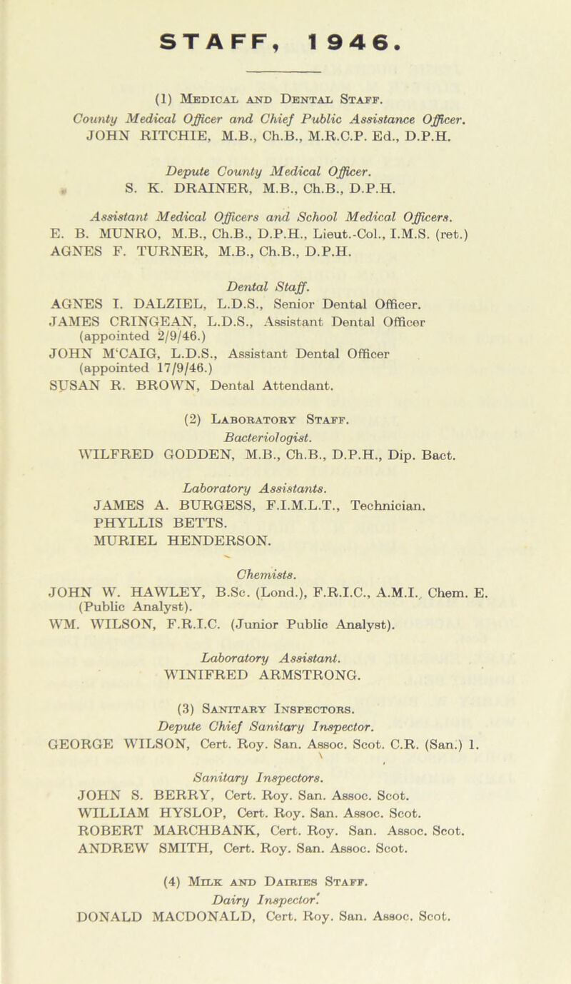 STAFF, 1946. (1) Medical and Dental Staff. County Medical Officer and Chief Public Assistance Officer. JOHN RITCHIE. M.B., Ch.B., M.R.C.P. Ed., D.P.H. Depute County Medical Officer. S. K. DRAINER, M.B., Ch.B., D.P.H. Assistant Medical Officers and School Medical Officers. E. B. MUNRO, M.B., Ch.B., D.P.H., Lieut.-Col., I.M.S. (ret.) AGNES F. TURNER, M.B., Ch.B., D.P.H. Dental Staff. AGNES I. DALZIEL, L.D.S., Senior Dental Officer. JAMES CRINGEAN, L.D.S., Assistant Dental Officer (appointed 2/9/46.) JOHN M‘CAIG, L.D.S., Assistant Dental Officer (appointed 17/9/46.) SUSAN R. BROWN, Dental Attendant. (2) Laboratory Staff. Bacteriologist. WILFRED GODDEN, M.B., Ch.B., D.P.H., Dip. Bact. Laboratory Assistants. JAMES A. BURGESS, F.I.M.L.T., Technician. PHYLLIS BETTS. MURIEL HENDERSON. Chemists. JOHN W. HAWLEY, B.Sc. (Lond.), F.R.I.C., A.M.I. Chem. E. (Public Analyst). WM. WILSON, F.R.I.C. (Junior Public Analyst). Laboratory Assistant. WINIFRED ARMSTRONG. (3) Sanitary Inspectors. Depute Chief Sanitary Inspector. GEORGE WILSON, Cert. Roy. San. Assoc. Scot. C.R. (San.) 1. \ Sanitary Inspectors. JOHN S. BERRY, Cert. Roy. San. Assoc. Scot. WILLIAM HYSLOP, Cert. Roy. San. Assoc. Scot. ROBERT MARCHBANK, Cert. Roy. San. Assoc. Scot. ANDREW SMITH, Cert. Roy. San. Assoc. Scot. (4) Milk and Dairies Staff. Dairy Inspector'. DONALD MACDONALD, Cert. Roy. San. Assoc. Scot.