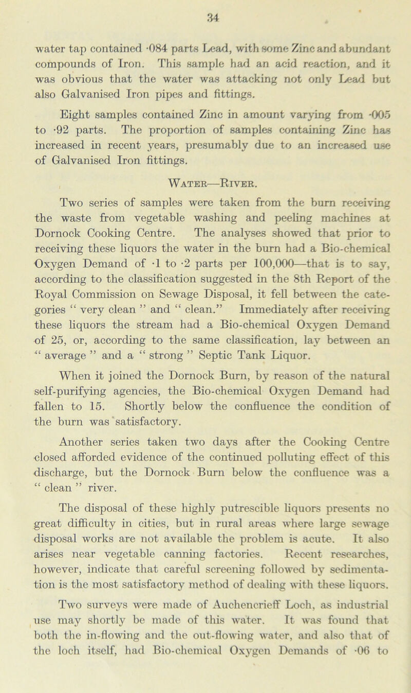 water tap contained -084 parts Lead, with some Zinc and abundant compounds of Iron. This sample had an acid reaction, and it was obvious that the water was attacking not only Lead but also Galvanised Iron pipes and fittings. Eight samples contained Zinc in amount varying from -005 to -92 parts. The proportion of samples containing Zinc has increased in recent years, presumably due to an increased use of Galvanised Iron fittings. Water—River. Two series of samples were taken from the burn receiving the waste from vegetable washing and peeling machines at Dornock Cooking Centre. The analyses showed that prior to receiving these liquors the water in the burn had a Bio-chemical Oxygen Demand of -1 to -2 parts per 100,000—that Is to say, according to the classification suggested in the 8th Report of the Royal Commission on Sewage Disposal, it fell between the cate- gories “ very clean ” and “ clean.” Immediately after receiving these liquors the stream had a Bio-chemical Oxygen Demand of 25, or, according to the same classification, lay between an “ average ” and a “ strong ” Septic Tank Liquor. When it joined the Dornock Burn, by reason of the natural self-purifying agencies, the Bio-chemical Oxygen Demand had fallen to 15. Shortly below the confluence the condition of the burn was satisfactory. Another series taken two days after the Cooking Centre closed afforded evidence of the continued polluting effect of this discharge, but the Dornock Burn below the confluence was a “ clean ” river. The disposal of these highly putrescible liquors presents no great difficulty in cities, but in rural areas where large sewage disposal works are not available the problem is acute. It also arises near vegetable canning factories. Recent researches, however, indicate that careful screening followed by sedimenta- tion is the most satisfactory method of dealing with these liquors. Two surveys were made of Auehencrieff Loch, as industrial use may shortly be made of this water. It was found that both the in-flowing and the out-flowing water, and also that of the loch itself, had Bio-chemical Oxygen Demands of -06 to