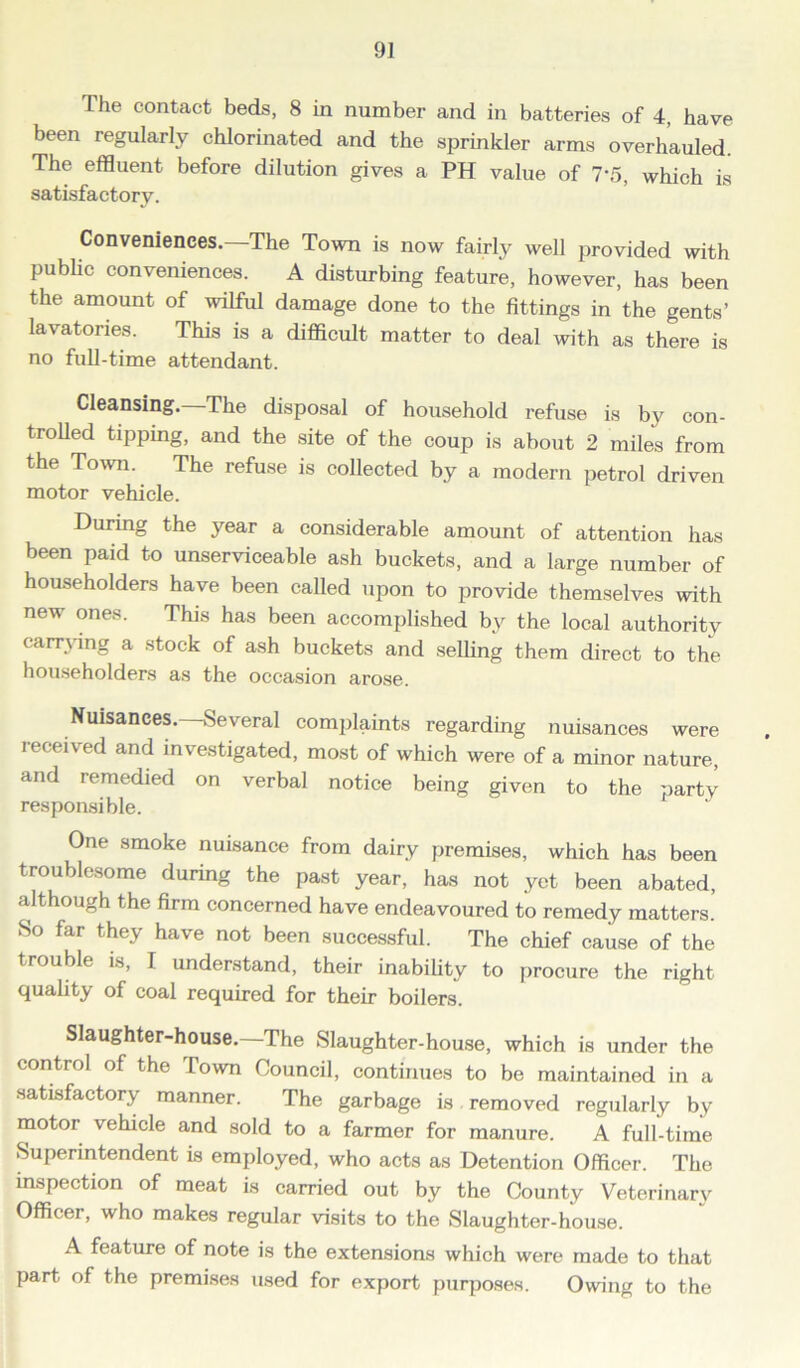 9] The contact beds, 8 in number and in batteries of 4, have been regularly chlorinated and the sprinkler arms overhauled The effluent before dilution gives a PH value of 7*5, which is satisfactory. Conveniences.—The Town is now fairly well provided with public conveniences. A disturbing feature, however, has been the amount of wilful damage done to the fittings in the gents’ lavatories. This is a difficult matter to deal with as there is no full-time attendant. Cleansing.—The disposal of household refuse is by con- trolled tipping, and the site of the coup is about 2 miles from the Town. The refuse is collected by a modern petrol driven motor vehicle. During the year a considerable amount of attention has been paid to unserviceable ash buckets, and a large number of householders have been called upon to provide themselves with new ones. This has been accomplished by the local authority carrying a stock of ash buckets and selling them direct to the householders as the occasion arose. Nuisances.—Several complaints regarding nuisances were leceived and investigated, most of which were of a minor nature, and remedied on verbal notice being given to the party responsible. One smoke nuisance from dairy premises, which has been troublesome during the past year, has not yet been abated, although the firm concerned have endeavoured to remedy matters. So far they have not been successful. The chief cause of the trouble is, I understand, their inability to procure the right quality of coal required for their boilers. Slaughter-house.—The Slaughter-house, which is under the control of the Town Council, continues to be maintained in a satisfactory manner. The garbage is removed regularly by motor vehicle and sold to a farmer for manure. A full-time Superintendent is employed, who acts as Detention Officer. The inspection of meat is carried out by the County Veterinary Officer, who makes regular visits to the Slaughter-house. A feature of note is the extensions which were made to that part of the premises used for export purposes. Owing to the