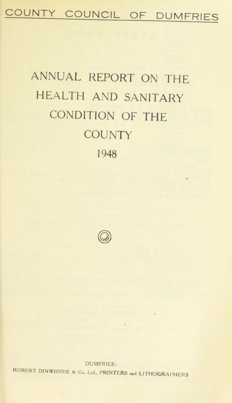 COUNTY COUNCIL OF DUMFRIFq ANNUAL REPORT ON THE HEALTH AND SANITARY CONDITION OF THE COUNTY 1948 DUMFRIES: ROBERT DINWIDDIE & Co. Ltd.. PRINTERS and LITHOGRAPHERS