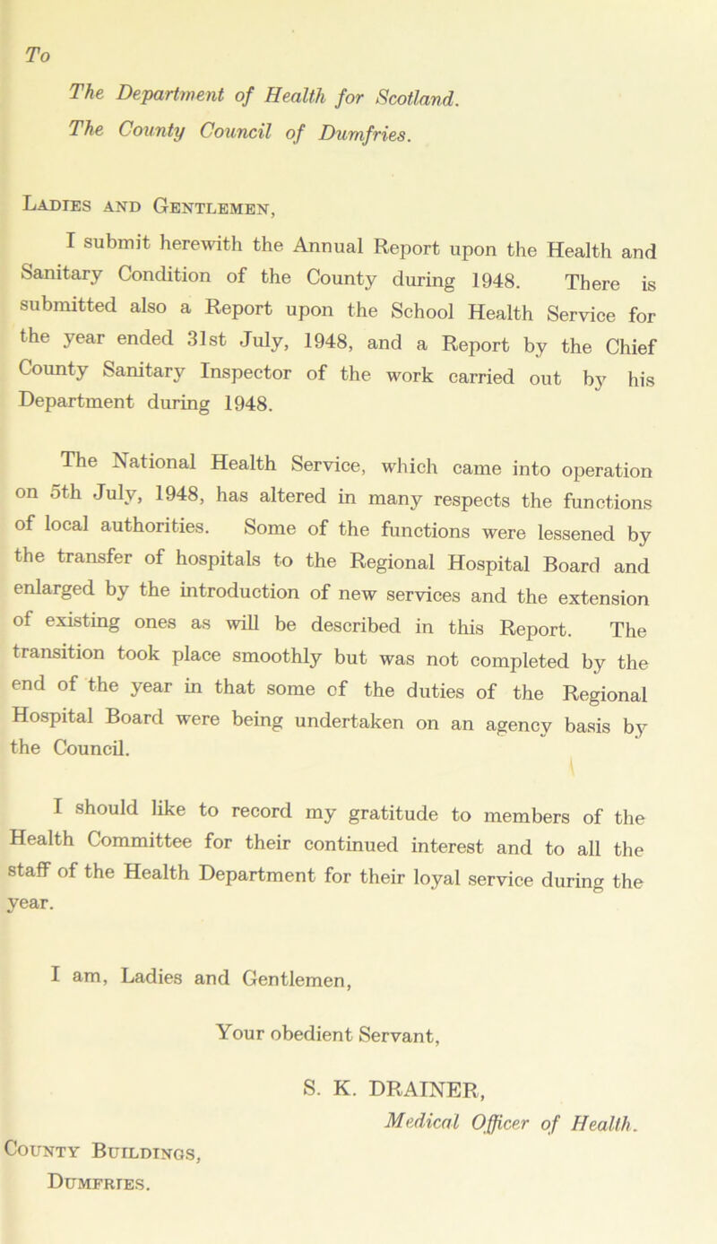 To The Department of Health for Scotland. The County Council of Dumfries. Ladies and Gentlemen, I submit herewith the Annual Report upon the Health and Sanitary Condition of the County during 1948. There is submitted also a Report upon the School Health Service for the year ended 31st July, 1948, and a Report by the Chief County Sanitary Inspector of the work carried out by his Department during 1948. The National Health Service, which came into operation on 5th July, 1948, has altered in many respects the functions of local authorities. Some of the functions were lessened by the transfer of hospitals to the Regional Hospital Board and enlarged by the introduction of new services and the extension of existing ones as will be described in this Report. The transition took place smoothly but was not completed by the end of the year in that some of the duties of the Regional Hospital Board were being undertaken on an agencv basis by the Council. I should like to record my gratitude to members of the Health Committee for their continued interest and to all the staff of the Health Department for their loyal service during the year. I am, Ladies and Gentlemen, Your obedient Servant, County Buildings, Dumfries. S. K. DRAINER, Medical Officer of Health.